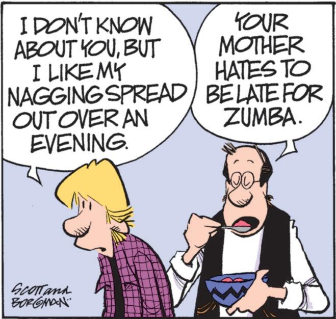 Publication OCR: I DON'T KNOW ABOUT YOUBUT I LIKE MY NAGGING SPREAD OUT OVER AN EVENING. YOUR MOTHER HATES TO BELATE FOR ZUMBA. SCOTTand BORGMAN.. I DON'T KNOW ABOUT YOUBUT I LIKE MY NAGGING SPREAD OUT OVER AN EVENING . YOUR MOTHER HATES TO BELATE FOR ZUMBA . SCOTTand BORGMAN ..