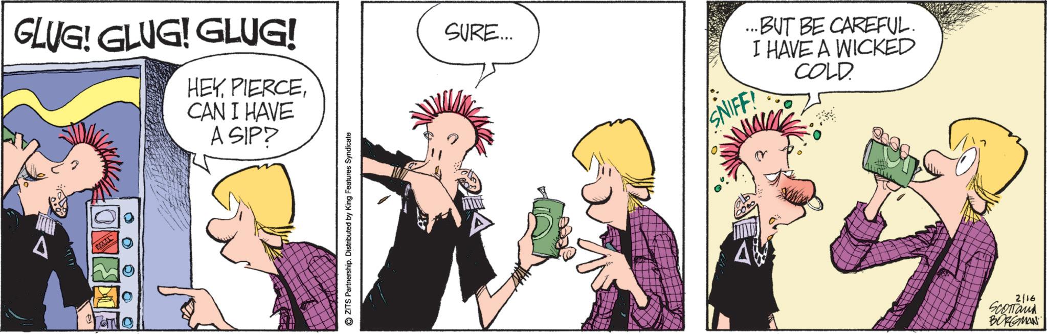 Animated cartoon OCR: GLUG! GLUG! GLUG! HEYCAN I HAVE A SIP? MAT 0 0 0 00 © ZITS Partnership. Distributed by King Features Syndicate SURE... SNIFF! ..BUT BE CAREFUL. I HAVE A WICKED COLD. 2/16 Scottand BORGMAN GLUG ! GLUG ! GLUG ! HEYCAN I HAVE A SIP ? MAT 0 0 0 00 © ZITS Partnership . Distributed by King Features Syndicate SURE ... SNIFF ! ..BUT BE CAREFUL . I HAVE A WICKED COLD . 2/16 Scottand BORGMAN