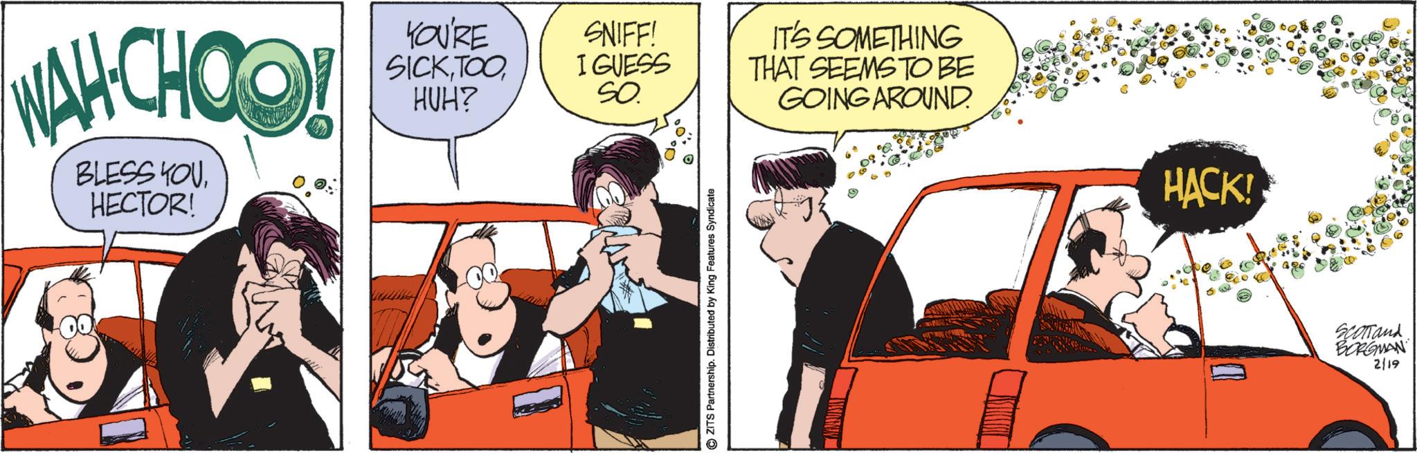 Fictional character OCR: WAH.CHOO! BLESS YOU HECTOR! YOU'RE SICKTOO HUH? SNIFF! I GUESS SO IT'S SOMETHING THAT SEEMS TO BE GOING AROUND. ZITS Partnership. Distributed by King Features Syndicate HACK! SCOTTand BORGMAN 2/19 WAH.CHOO ! BLESS YOU HECTOR ! YOU'RE SICKTOO HUH ? SNIFF ! I GUESS SO IT'S SOMETHING THAT SEEMS TO BE GOING AROUND . ZITS Partnership . Distributed by King Features Syndicate HACK ! SCOTTand BORGMAN 2/19