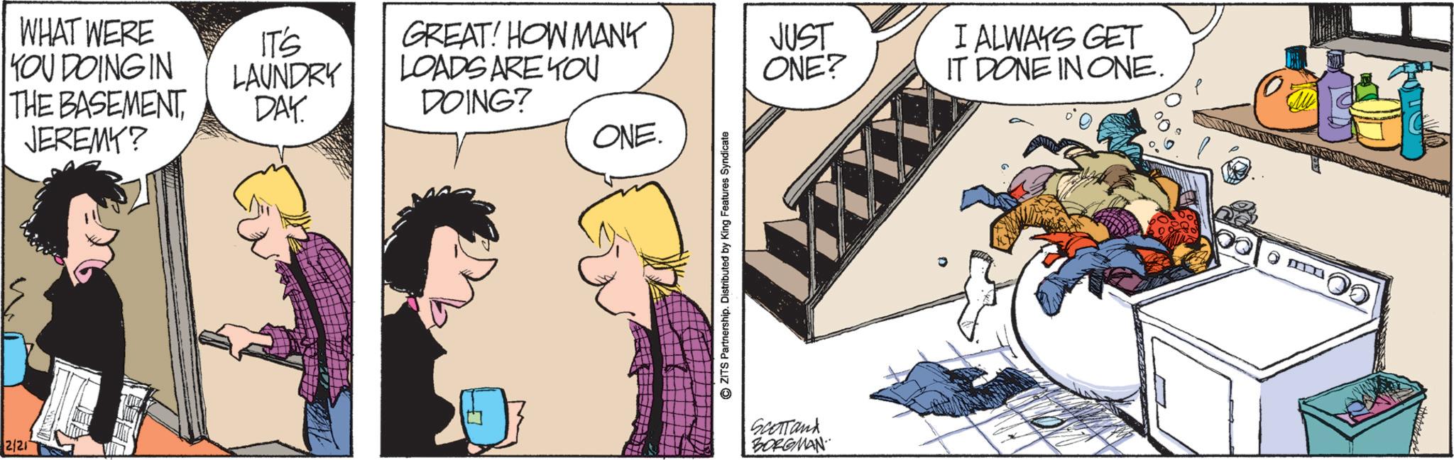 Animated cartoon OCR: 2/21 WHAT WERE YOU DOING IN THE BASEMENT JEREMY? IT'S LAUNDRY DAY. GREAT! HOW MANY LOADS ARE YOU DOING? JUST I ALWAYS GET ONE? IT DONE IN ONE. ONE. ZITS Partnership. Distributed by King Features Syndicate Scotland BORGMAN 2/21 WHAT WERE YOU DOING IN THE BASEMENT JEREMY ? IT'S LAUNDRY DAY . GREAT ! HOW MANY LOADS ARE YOU DOING ? JUST I ALWAYS GET ONE ? IT DONE IN ONE . ONE . ZITS Partnership . Distributed by King Features Syndicate Scotland BORGMAN
