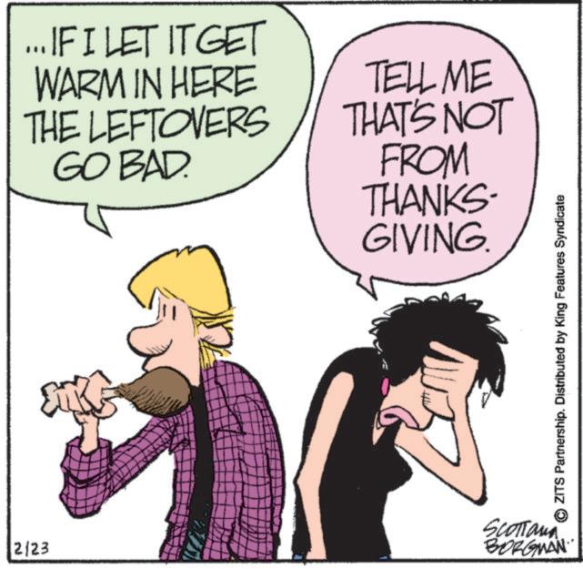 Comics OCR: ... IF I LET IT GET WARM IN HERE THE LEFTOVERS GO BAD. TELL ME THAT'S NOT FROM THANKS. GIVING. 2/23 SCOTTana BORGMAN ZITS Partnership. Distributed by King Features Syndicate ... IF I LET IT GET WARM IN HERE THE LEFTOVERS GO BAD . TELL ME THAT'S NOT FROM THANKS . GIVING . 2/23 SCOTTana BORGMAN ZITS Partnership . Distributed by King Features Syndicate
