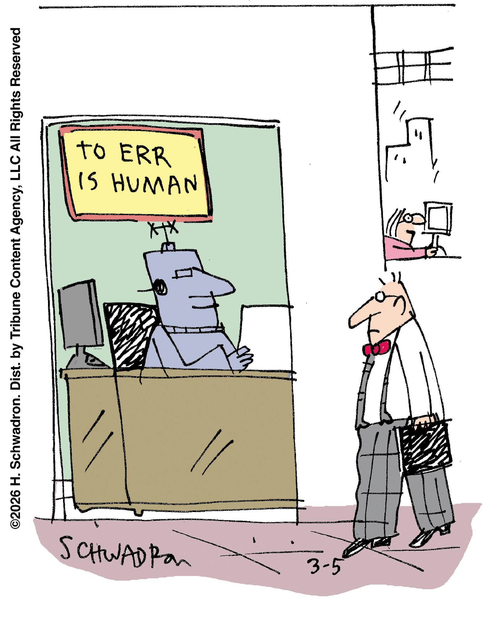 Fiction OCR: IS HUMAN To ERR ©2026 H. Schwadron. Dist. by Tribune Content AgencyLLC All Rights Reserved SCHWADIA 3-5 IS HUMAN To ERR © 2026 H. Schwadron . Dist . by Tribune Content AgencyLLC All Rights Reserved SCHWADIA 3-5