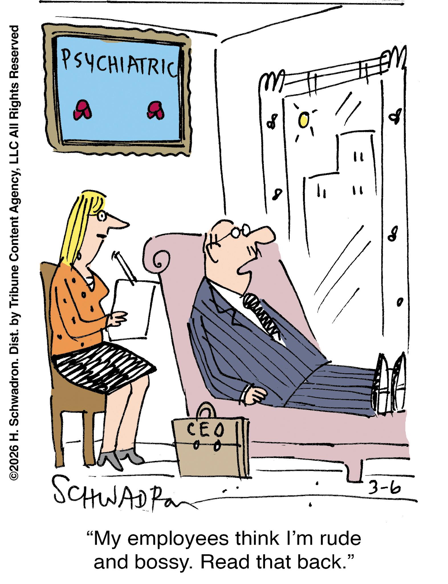 Armrest OCR: ©2026 H. Schwadron. Dist. by Tribune Content AgencyLLC All Rights Reserved PSYCHIATRIC SCHWAD PO CEO Col 11 "My employees think I'm rude and bossy. Read that back." 3-6 8 © 2026 H. Schwadron . Dist . by Tribune Content AgencyLLC All Rights Reserved PSYCHIATRIC SCHWAD PO CEO Col 11 " My employees think I'm rude and bossy . Read that back . " 3-6 8