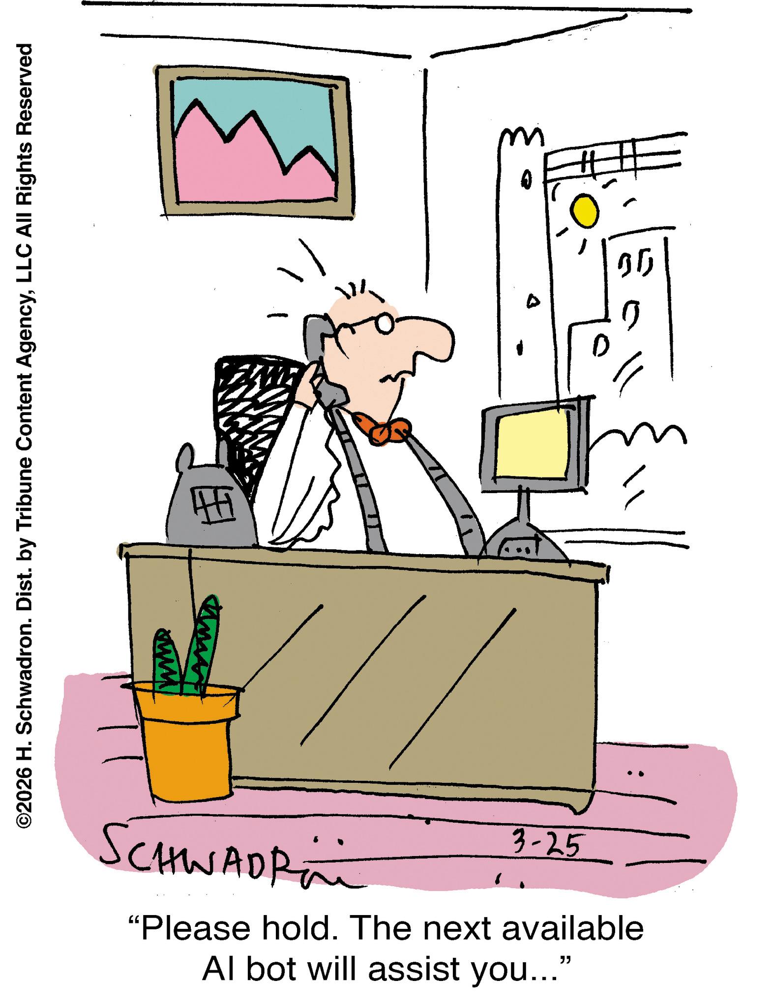 Line art OCR: ©2026 H. Schwadron. Dist. by Tribune Content AgencyLLC All Rights Reserved SCHWADR 3-25 "Please hold. The next available Al bot will assist you..." 0 05 0 © 2026 H. Schwadron . Dist . by Tribune Content AgencyLLC All Rights Reserved SCHWADR 3-25 " Please hold . The next available Al bot will assist you ... " 0 05 0