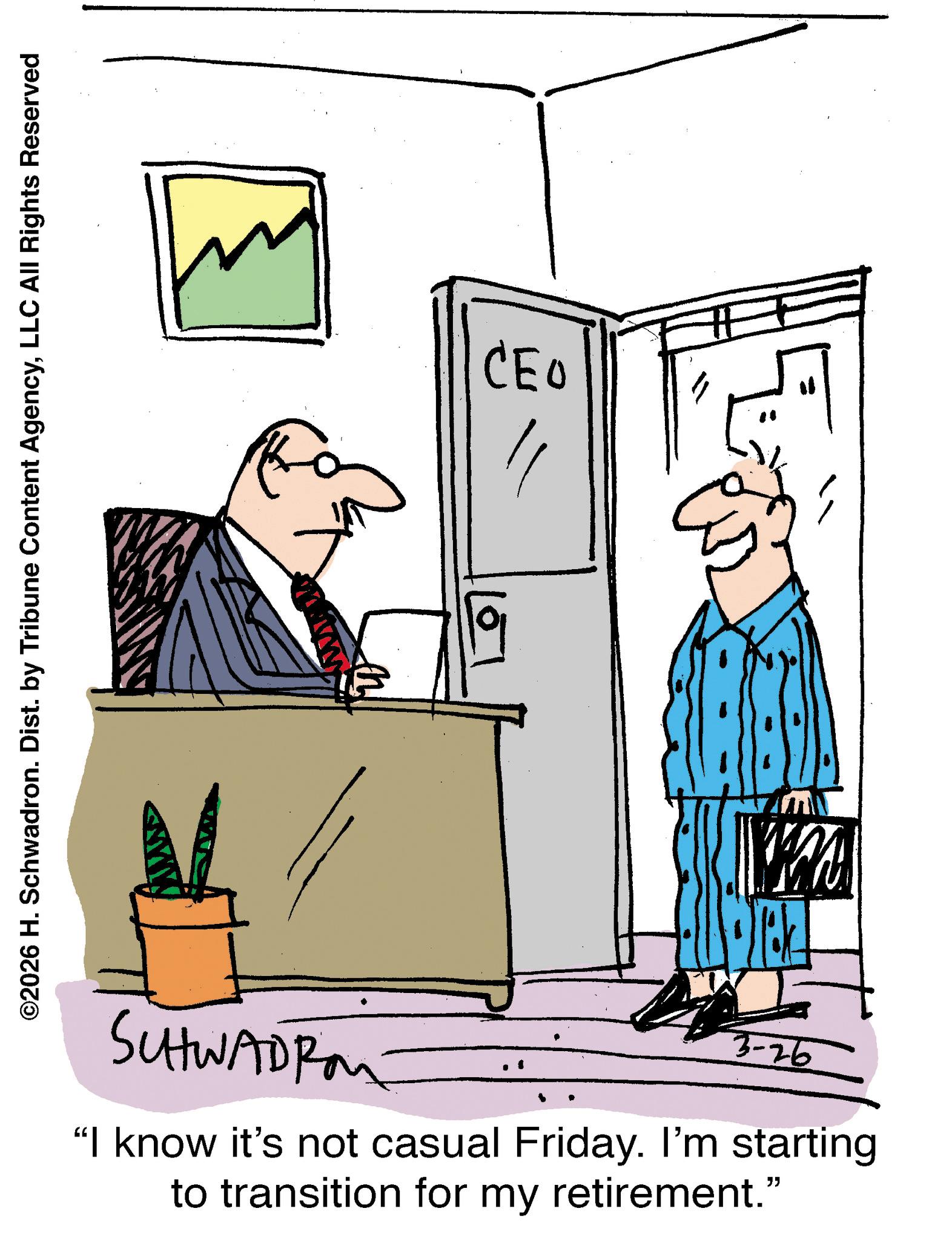 Fiction OCR: ©2026 H. Schwadron. Dist. by Tribune Content AgencyLLC All Rights Reserved ??? SUHWADRA 3-26 "I know it's not casual Friday. I'm starting to transition for my retirement." © 2026 H. Schwadron . Dist . by Tribune Content AgencyLLC All Rights Reserved ??? SUHWADRA 3-26 " I know it's not casual Friday . I'm starting to transition for my retirement . "