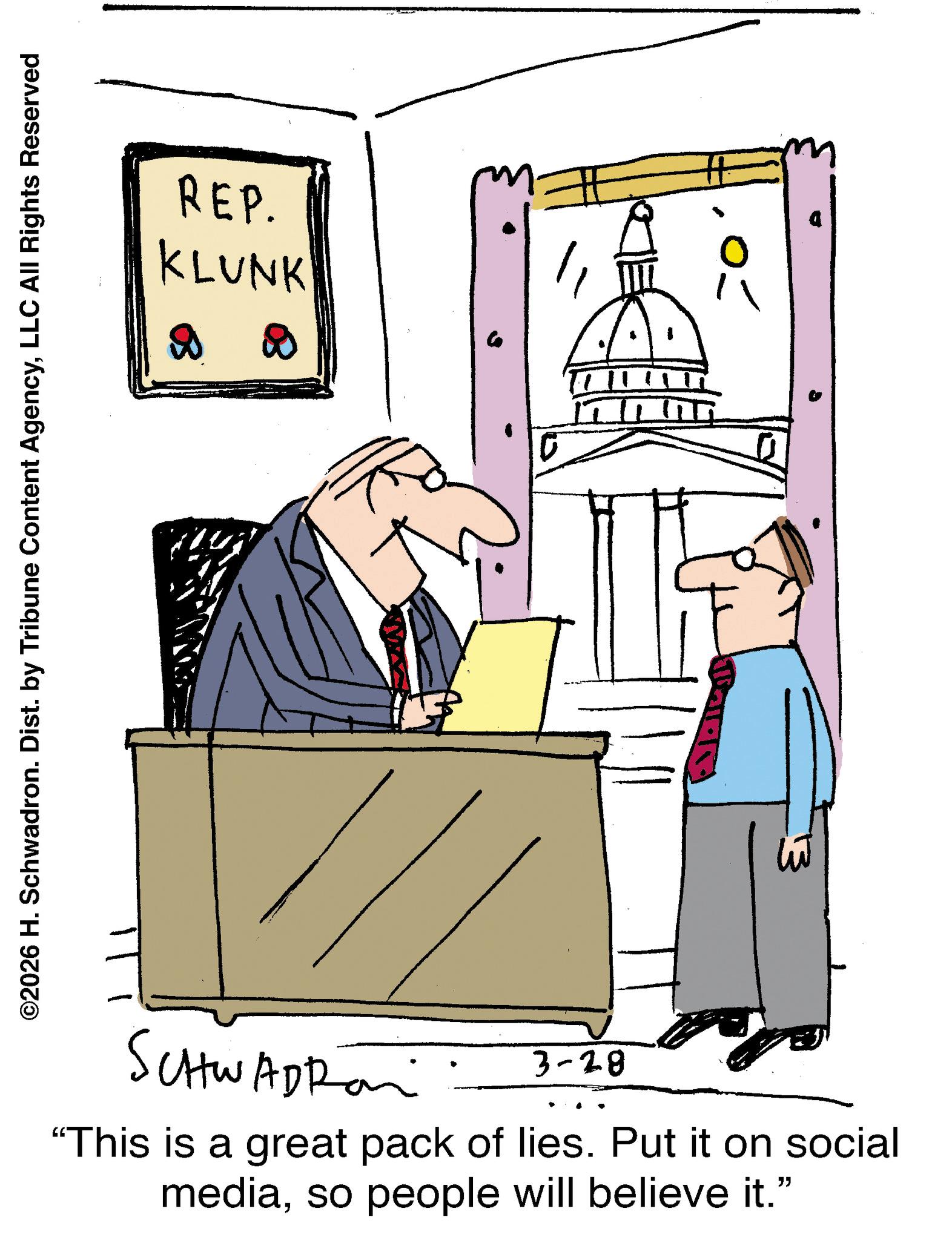 Animation OCR: ©2026 H. Schwadron. Dist. by Tribune Content AgencyLLC All Rights Reserved REP. KLUNK ? 17 SCHWADRani 3-28 "This is a great pack of lies. Put it on social mediaso people will believe it." © 2026 H. Schwadron . Dist . by Tribune Content AgencyLLC All Rights Reserved REP . KLUNK ? 17 SCHWADRani 3-28 " This is a great pack of lies . Put it on social mediaso people will believe it . "