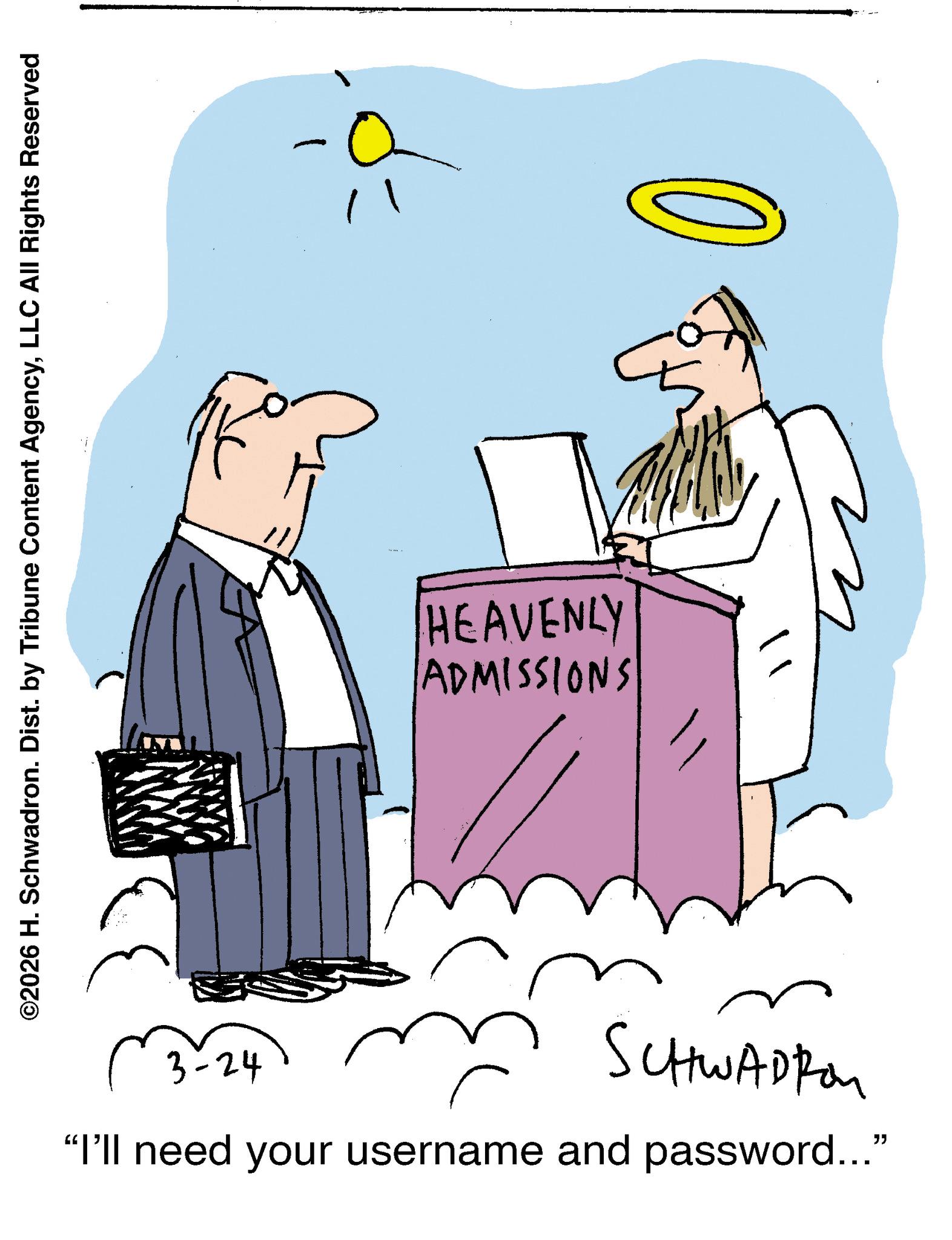 Line art OCR: ©2026 H. Schwadron. Dist. by Tribune Content AgencyLLC All Rights Reserved ADMISSIONS HEAVENLY 3-24 SCHWADI "I'll need your username and password..." © 2026 H. Schwadron . Dist . by Tribune Content AgencyLLC All Rights Reserved ADMISSIONS HEAVENLY 3-24 SCHWADI " I'll need your username and password ... "