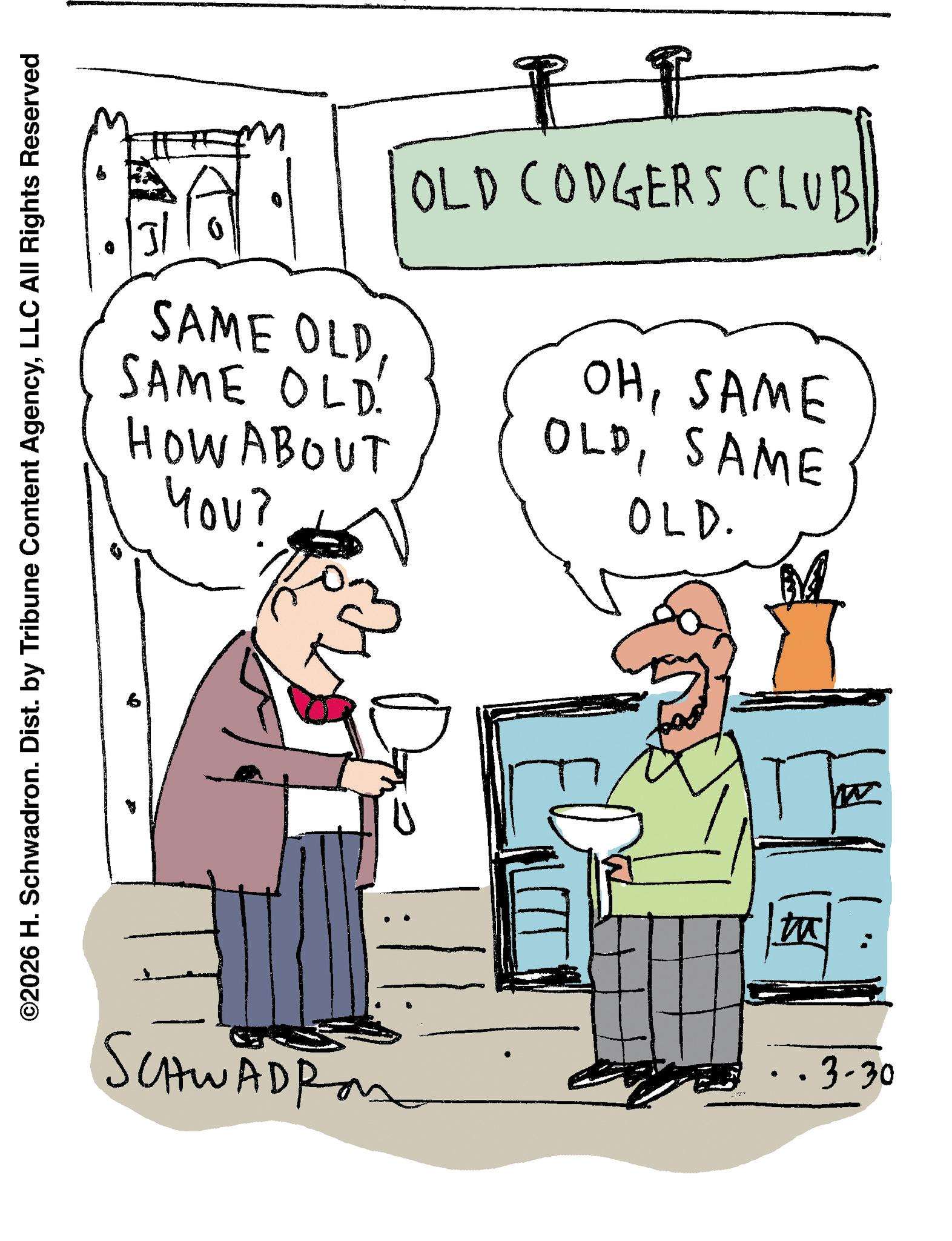 Line art OCR: SAME OLD SAME OLD. HOW ABOUT you? OLD CODGERS CLUB OHSAME OLDSAME OLD. ©2026 H. Schwadron. Dist. by Tribune Content AgencyLLC All Rights Reserved b SCHWADR • · ·3-30 SAME OLD SAME OLD . HOW ABOUT you ? OLD CODGERS CLUB OHSAME OLDSAME OLD . © 2026 H. Schwadron . Dist . by Tribune Content AgencyLLC All Rights Reserved b SCHWADR • · · 3-30