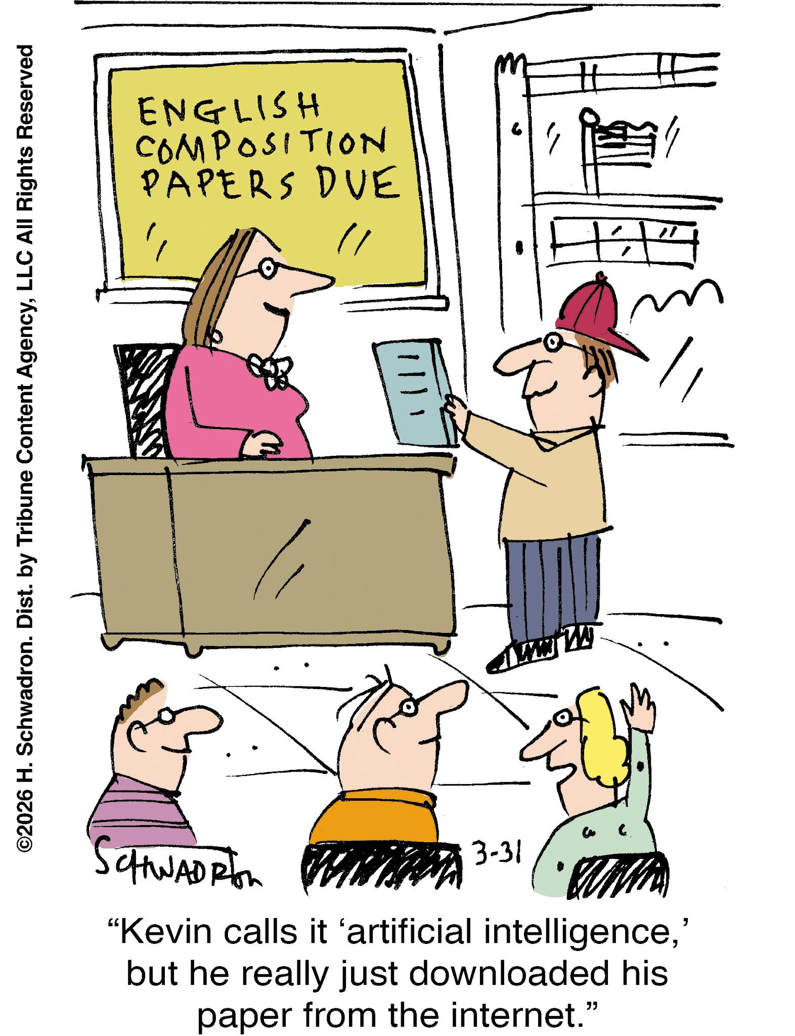 Fiction OCR: ©2026 H. Schwadron. Dist. by Tribune Content AgencyLLC All Rights Reserved ENGLISH COMPOSITION PAPERS DUE TE CHWADRIon 3-31 "Kevin calls it 'artificial intelligence' but he really just downloaded his paper from the internet." © 2026 H. Schwadron . Dist . by Tribune Content AgencyLLC All Rights Reserved ENGLISH COMPOSITION PAPERS DUE TE CHWADRIon 3-31 " Kevin calls it ' artificial intelligence' but he really just downloaded his paper from the internet . "