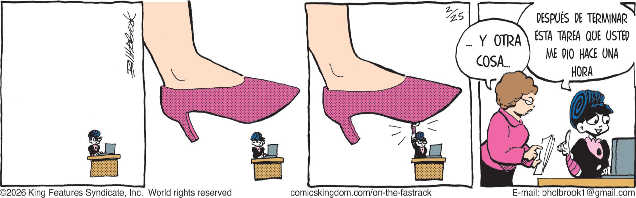 Ankle OCR: ??????? 25 DESPUÉS DE TERMINAR Y OTRA ESTA TAREA QUE USTED ME DIO HACE UNA COSA... HORA ©2026 King Features SyndicateInc. World rights reserved comicskingdom.com/on-the-fastrack E-mail: bholbrook1@gmail.com ??????? 25 DESPUÉS DE TERMINAR Y OTRA ESTA TAREA QUE USTED ME DIO HACE UNA COSA ... HORA © 2026 King Features SyndicateInc. World rights reserved comicskingdom.com/on-the-fastrack E - mail : bholbrook1@gmail.com