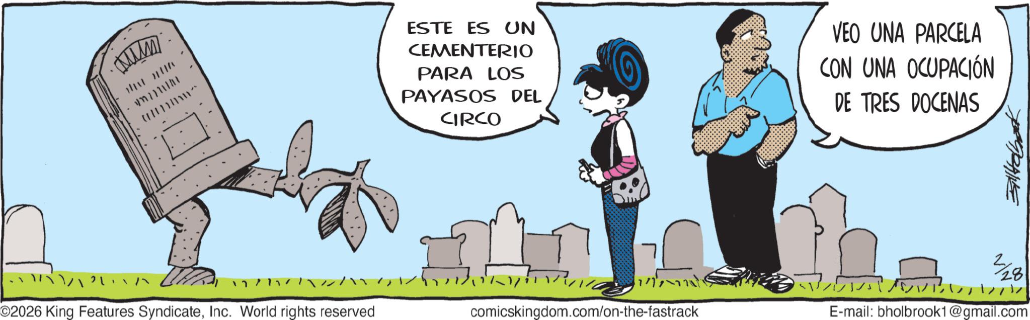 Photo caption OCR: www THAT TH .777777 100 ESTE ES UN CEMENTERIO PARA LOS PAYASOS DEL CIRCO VEO UNA PARCELA CON UNA OCUPACIÓN DE TRES DOCENAS ???? 7 ~v/¥iv77zz???????? ©2026 King Features SyndicateInc. World rights reserved comicskingdom.com/on-the-fastrack ???????? 2/28 E-mail: bholbrook1@gmail.com www THAT TH .777777 100 ESTE ES UN CEMENTERIO PARA LOS PAYASOS DEL CIRCO VEO UNA PARCELA CON UNA OCUPACIÓN DE TRES DOCENAS ???? 7 ~ v / ¥ iv77zz ? ??? ??? ? © 2026 King Features SyndicateInc. World rights reserved comicskingdom.com/on-the-fastrack ???????? 2/28 E - mail : bholbrook1@gmail.com