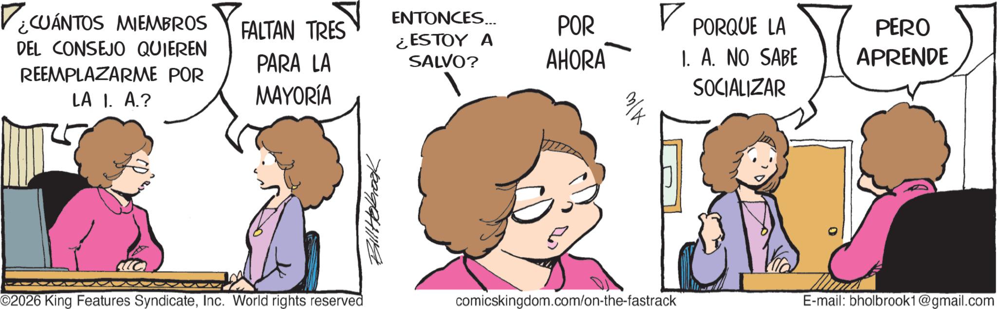 Animated cartoon OCR: ¿CUÁNTOS MIEMBROS DEL CONSEJO QUIEREN REEMPLAZARME POR LA I. A.? ENTONCES... FALTAN TRES PARA LA POR ? PORQUE LA ¿ESTOY A SALVO? AHORA MAYORÍA I. A. NO SABE SOCIALIZAR PERO APRENDE ©2026 King Features SyndicateInc. World rights reserved Bill Holbrook comicskingdom.com/on-the-fastrack E-mail: bholbrook1@gmail.com ¿ CUÁNTOS MIEMBROS DEL CONSEJO QUIEREN REEMPLAZARME POR LA I. A. ? ENTONCES ... FALTAN TRES PARA LA POR ? PORQUE LA ¿ ESTOY A SALVO ? AHORA MAYORÍA I. A. NO SABE SOCIALIZAR PERO APRENDE © 2026 King Features SyndicateInc. World rights reserved Bill Holbrook comicskingdom.com/on-the-fastrack E - mail : bholbrook1@gmail.com