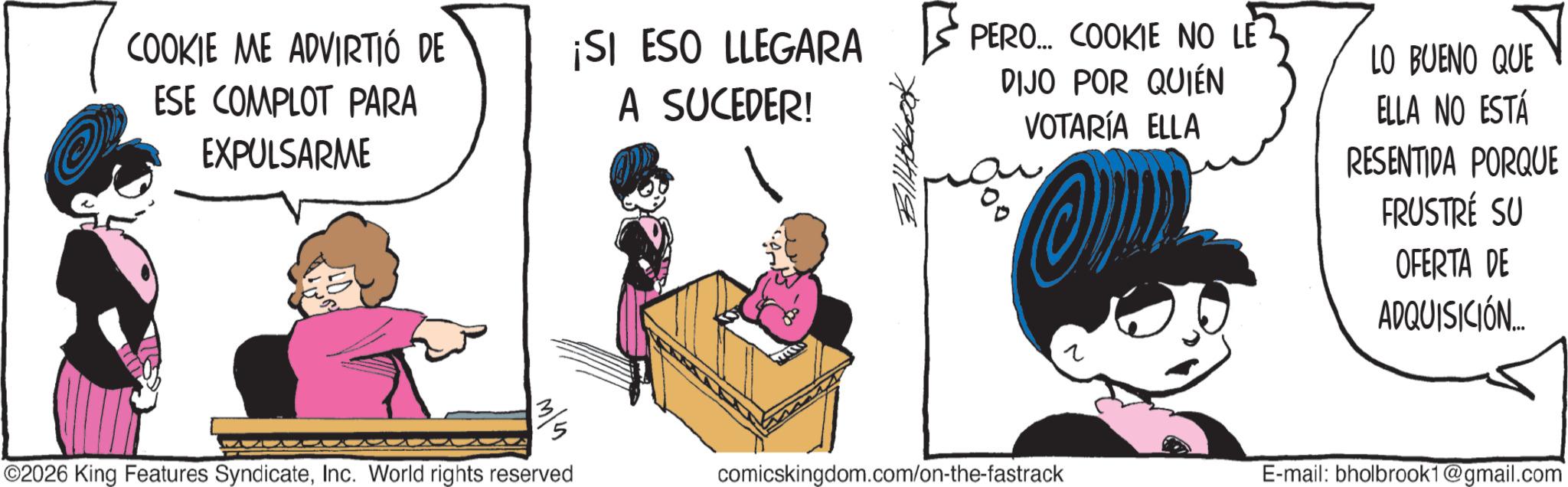 Graphics OCR: COOKIE ME ADVIRTIÓ DE ESE COMPLOT PARA EXPULSARME ¡SI ESO LLEGARA PERO... COOKIE NO LE A SUCEDER! ?????? DIJO POR QUIÉN VOTARÍA ELLA O LO BUENO QUE ELLA NO ESTÁ RESENTIDA PORQUE FRUSTRÉ SU OFERTA DE ADQUISICIÓN... 3/5 ©2026 King Features SyndicateInc. World rights reserved comicskingdom.com/on-the-fastrack ? E-mail: bholbrook1@gmail.com COOKIE ME ADVIRTIÓ DE ESE COMPLOT PARA EXPULSARME ¡ SI ESO LLEGARA PERO ... COOKIE NO LE A SUCEDER ! ?????? DIJO POR QUIÉN VOTARÍA ELLA O LO BUENO QUE ELLA NO ESTÁ RESENTIDA PORQUE FRUSTRÉ SU OFERTA DE ADQUISICIÓN ... 3/5 © 2026 King Features SyndicateInc. World rights reserved comicskingdom.com/on-the-fastrack ? E - mail : bholbrook1@gmail.com