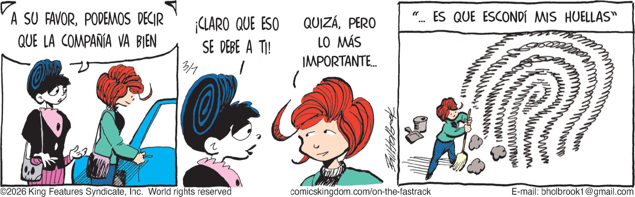 Animated cartoon OCR: "... ES QUE ESCONDÍ MIS HUELLAS" A SU FAVORPODEMOS DECIR QUE LA COMPAÑÍA VA BIEN 3/1 ¡CLARO QUE ESO SE DEBE A TI! 1 QUIZAPERO LO MÁS IMPORTANTE... ??? www O2026 King Features SyndicateInc. World rights reserved comicskingdom.com/on-the-fastrack E-mail: bholbrook1@gmail.com " ... ES QUE ESCONDÍ MIS HUELLAS " A SU FAVORPODEMOS DECIR QUE LA COMPAÑÍA VA BIEN 3/1 ¡ CLARO QUE ESO SE DEBE A TI ! 1 QUIZAPERO LO MÁS IMPORTANTE ... ??? www O2026 King Features SyndicateInc. World rights reserved comicskingdom.com/on-the-fastrack E - mail : bholbrook1@gmail.com