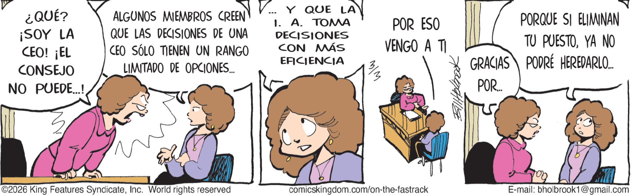 Animation OCR: ¿QUÉ? ¡SOY LA CEO! ¡EL CONSEJO NO PUEDE...! ALGUNOS MIEMBROS CREEN QUE LAS DECISIONES DE UNA CEO SÓLO TIENEN UN RANGO LIMITADO DE OPCIONES... ?? Y QUE LA 1. A. TOMA DECISIONES CON MÁS EFICIENCIA ??? POR ESO VENGO A TI ???????? PORQUE SI ELIMINAN TU PUESTOYA NO GRACIAS PODRÉ HEREDARLO.... POR... 2026 King Features SyndicateInc. World rights reserved comicskingdom.com/on-the-fastrack E-mail: bholbrook1@gmail.com ¿ QUÉ ? ¡ SOY LA CEO ! ¡ EL CONSEJO NO PUEDE ... ! ALGUNOS MIEMBROS CREEN QUE LAS DECISIONES DE UNA CEO SÓLO TIENEN UN RANGO LIMITADO DE OPCIONES ... ?? Y QUE LA 1. A. TOMA DECISIONES CON MÁS EFICIENCIA ??? POR ESO VENGO A TI ???????? PORQUE SI ELIMINAN TU PUESTOYA NO GRACIAS PODRÉ HEREDARLO .... POR ... 2026 King Features SyndicateInc. World rights reserved comicskingdom.com/on-the-fastrack E - mail : bholbrook1@gmail.com