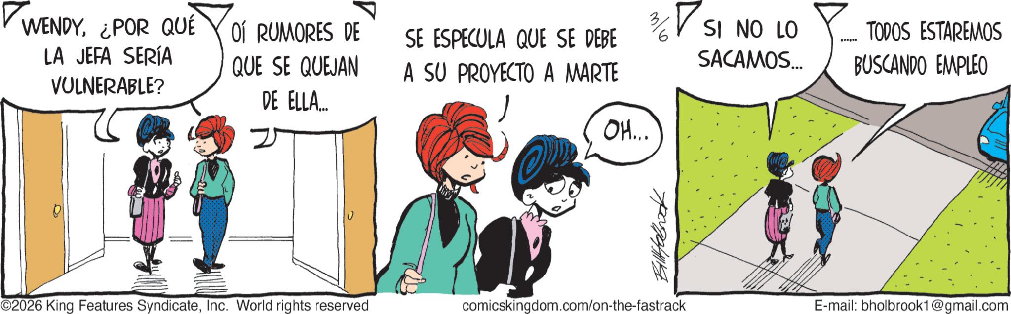 Comic book OCR: ? WENDY¿POR QUE LA JEFA SERÍA VULNERABLE? OÍ RUMORES DE QUE SE QUEJAN DE ELLA... SE ESPECULA QUE SE DEBE ? SI NO LO TODOS ESTAREMOS SACAMOS... A SU PROYECTO A MARTE BUSCANDO EMPLEO ©2026 King Features SyndicateInc. World rights reserved OH... Billaboook comicskingdom.com/on-the-fastrack 11 E-mail: bholbrook1@gmail.com ? WENDY¿ POR QUE LA JEFA SERÍA VULNERABLE ? OÍ RUMORES DE QUE SE QUEJAN DE ELLA ... SE ESPECULA QUE SE DEBE ? SI NO LO TODOS ESTAREMOS SACAMOS ... A SU PROYECTO A MARTE BUSCANDO EMPLEO © 2026 King Features SyndicateInc. World rights reserved OH ... Billaboook comicskingdom.com/on-the-fastrack 11 E - mail : bholbrook1@gmail.com