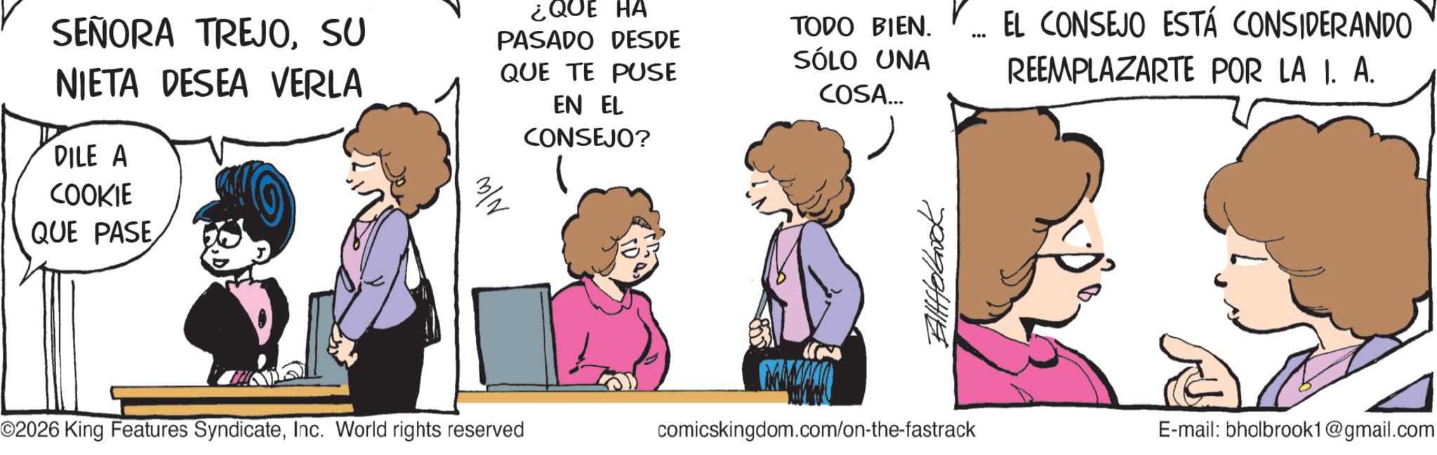 Photo caption OCR: SEÑORA TREJOSU NIETA DESEA VERLA DILE A COOKIE QUE PASE ¿QUE HA PASADO DESDE QUE TE PUSE EN EL CONSEJO? TODO BIEN. SÓLO UNA COSA... 686 EL CONSEJO ESTÁ CONSIDERANDO REEMPLAZARTE POR LA I. A. O2026 King Features SyndicateInc. World rights reserved comicskingdom.com/on-the-fastrack E-mail: bholbrook1@gmail.com SEÑORA TREJOSU NIETA DESEA VERLA DILE A COOKIE QUE PASE ¿ QUE HA PASADO DESDE QUE TE PUSE EN EL CONSEJO ? TODO BIEN . SÓLO UNA COSA ... 686 EL CONSEJO ESTÁ CONSIDERANDO REEMPLAZARTE POR LA I. A. O2026 King Features SyndicateInc. World rights reserved comicskingdom.com/on-the-fastrack E - mail : bholbrook1@gmail.com