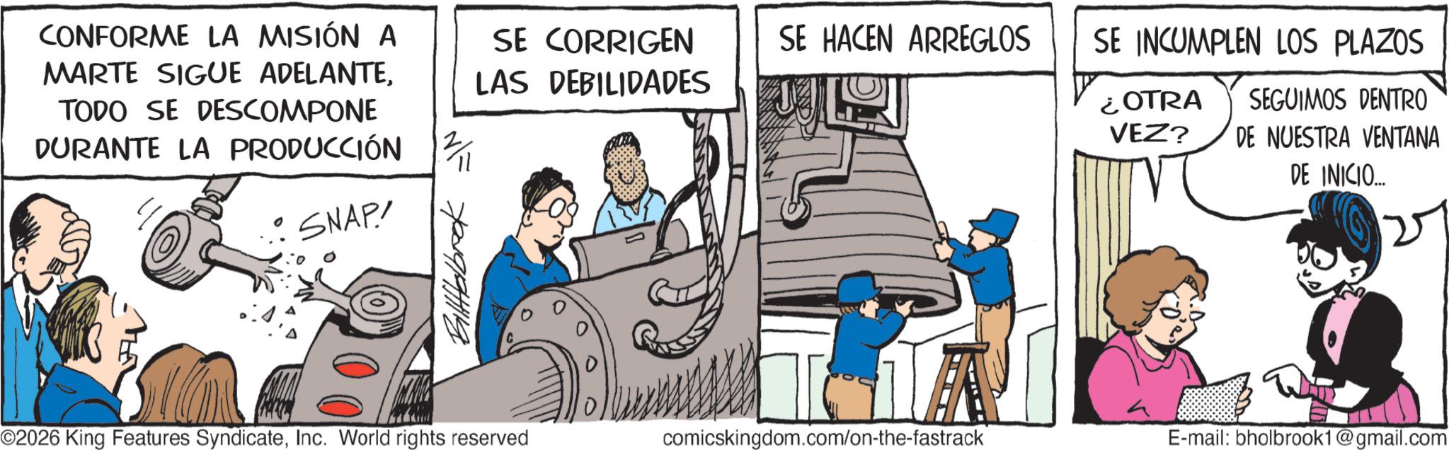 Animated cartoon OCR: CONFORME LA MISIÓN A MARTE SIGUE ADELANTETODO SE DESCOMPONE DURANTE LA PRODUCCIÓN SE CORRIGEN LAS DEBILIDADES SE HACEN ARREGLOS SE INCUMPLEN LOS PLAZOS ¿OTRA VEZ? SEGUIMOS DENTRO DE NUESTRA VENTANA SNAP! Billalbrok DE INICIO... 2 ©2026 King Features SyndicateInc. World rights reserved comicskingdom.com/on-the-fastrack E-mail: bholbrook1@gmail.com CONFORME LA MISIÓN A MARTE SIGUE ADELANTETODO SE DESCOMPONE DURANTE LA PRODUCCIÓN SE CORRIGEN LAS DEBILIDADES SE HACEN ARREGLOS SE INCUMPLEN LOS PLAZOS ¿ OTRA VEZ ? SEGUIMOS DENTRO DE NUESTRA VENTANA SNAP ! Billalbrok DE INICIO ... 2 © 2026 King Features SyndicateInc. World rights reserved comicskingdom.com/on-the-fastrack E - mail : bholbrook1@gmail.com