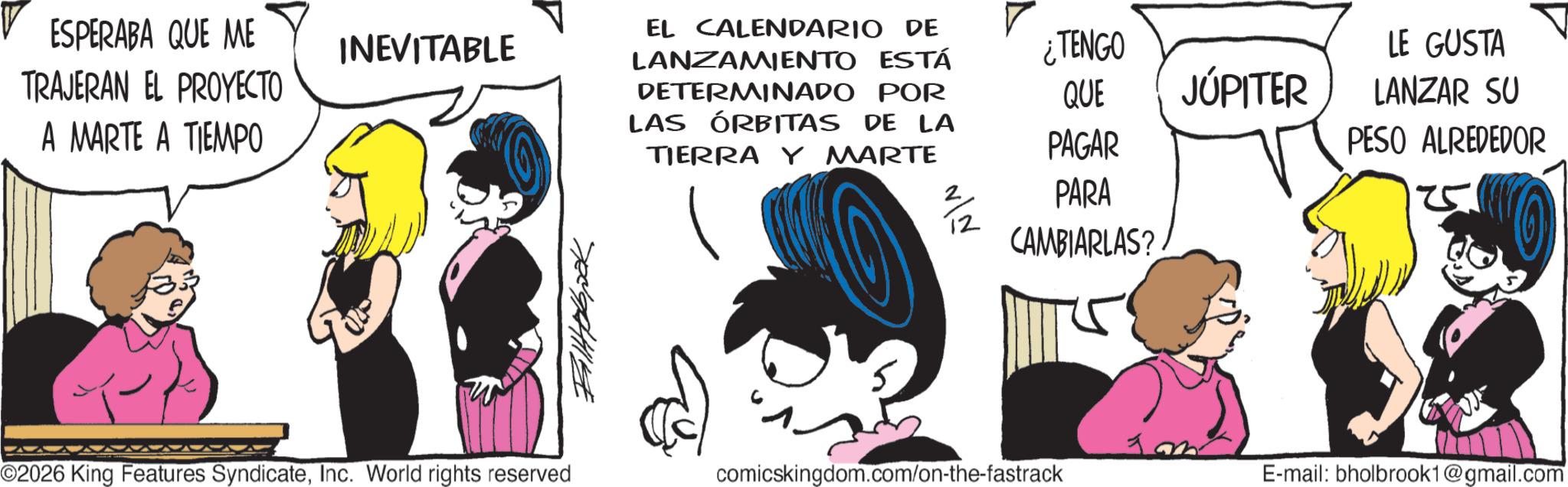 Animated cartoon OCR: ESPERABA QUE ME TRAJERAN EL PROYECTO A MARTE A TIEMPO INEVITABLE ¿TENGO QUE LE GUSTA JÚPITER PAGAR LANZAR SU PESO ALREDEDOR EL CALENDARIO DE LANZAMIENTO ESTÁ DETERMINADO POR LAS ÓRBITAS DE LA TIERRA Y MARTE 2/2 PARA CAMBIARLAS? ?????? ©2026 King Features SyndicateInc. World rights reserved comicskingdom.com/on-the-fastrack E-mail: bholbrook1@gmail.com -20 ESPERABA QUE ME TRAJERAN EL PROYECTO A MARTE A TIEMPO INEVITABLE ¿ TENGO QUE LE GUSTA JÚPITER PAGAR LANZAR SU PESO ALREDEDOR EL CALENDARIO DE LANZAMIENTO ESTÁ DETERMINADO POR LAS ÓRBITAS DE LA TIERRA Y MARTE 2/2 PARA CAMBIARLAS ? ?????? © 2026 King Features SyndicateInc. World rights reserved comicskingdom.com/on-the-fastrack E - mail : bholbrook1@gmail.com -20