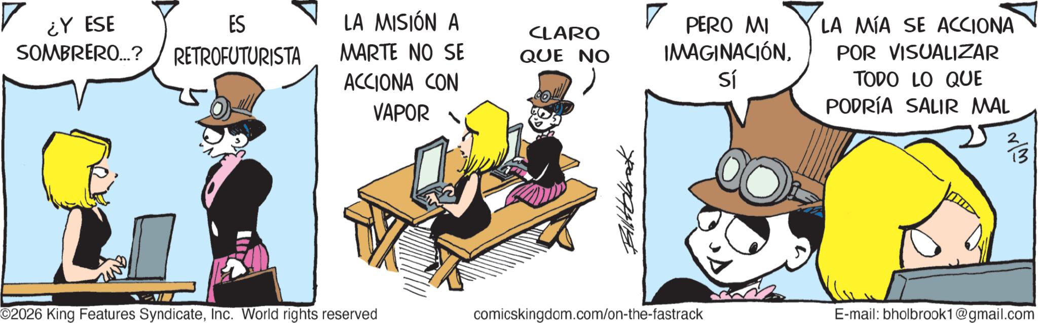 Graphics OCR: ¿Y ESE ES LA MISIÓN A SOMBRERO...? RETROFUTURISTA MARTE NO SE ACCIONA CON CLARO QUE NO VAPOR PERO MI IMAGINACIÓNSí LA MÍA SE ACCIONA POR VISUALIZAR TODO LO QUE PODRÍA SALIR MAL O2026 King Features SyndicateInc. World rights reserved comicskingdom.com/on-the-fastrack E-mail: bholbrook1@gmail.com ¿ Y ESE ES LA MISIÓN A SOMBRERO ... ? RETROFUTURISTA MARTE NO SE ACCIONA CON CLARO QUE NO VAPOR PERO MI IMAGINACIÓNSí LA MÍA SE ACCIONA POR VISUALIZAR TODO LO QUE PODRÍA SALIR MAL O2026 King Features SyndicateInc. World rights reserved comicskingdom.com/on-the-fastrack E - mail : bholbrook1@gmail.com