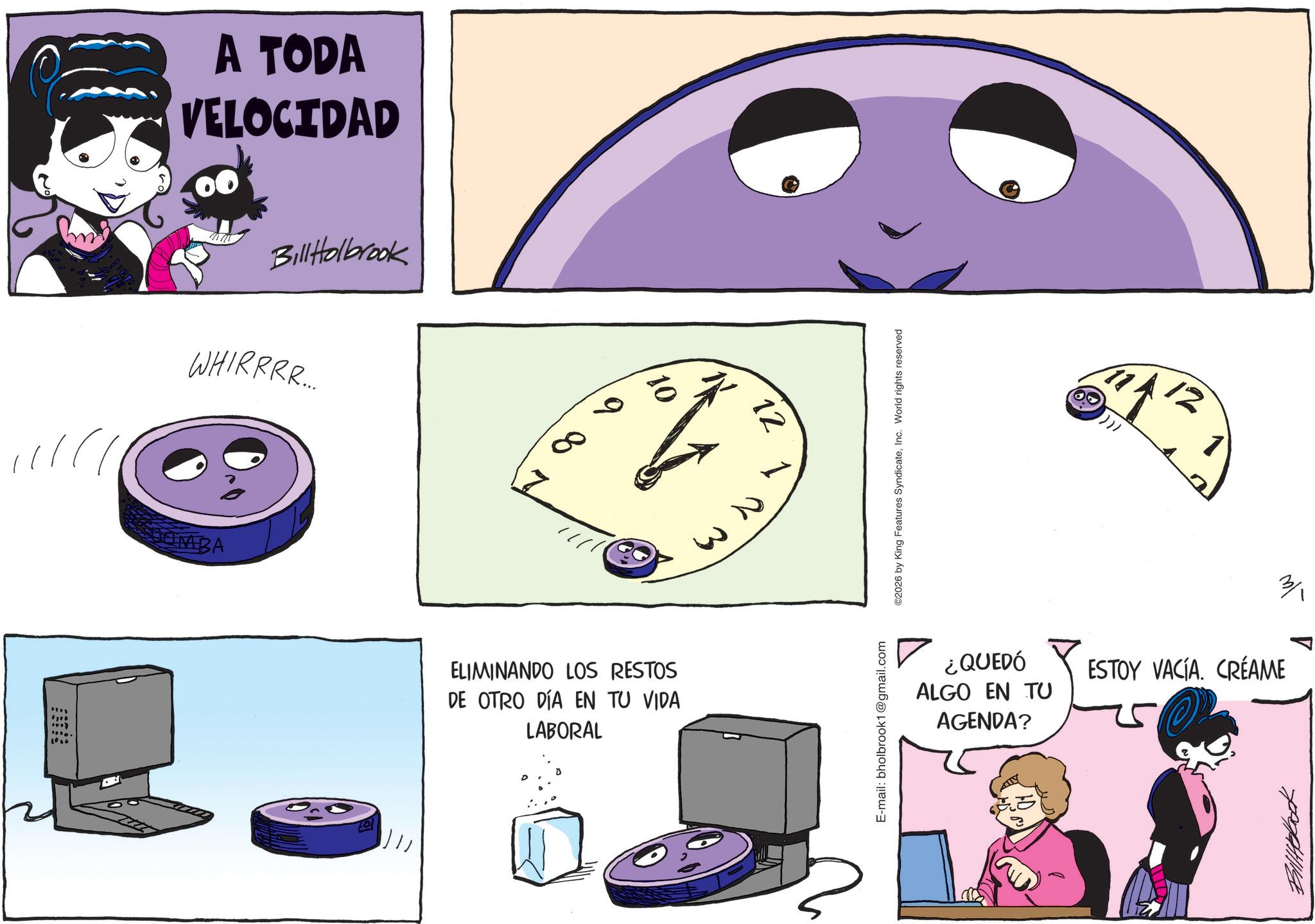 Comics OCR: 1010 A TODA VELOCIDAD BillHolbrook WHIRRRR.... JOMBA ELIMINANDO LOS RESTOS DE OTRO DÍA EN TU VIDA LABORAL 12 W3 E-mail: bholbrook1@gmail.com ©2026 by King Features SyndicateInc. World rights reserved 12 ¿QUEDÓ ALGO EN TU AGENDA? 3/1 ESTOY VACÍA. CREAME 1010 A TODA VELOCIDAD BillHolbrook WHIRRRR .... JOMBA ELIMINANDO LOS RESTOS DE OTRO DÍA EN TU VIDA LABORAL 12 W3 E - mail : bholbrook1@gmail.com © 2026 by King Features SyndicateInc. World rights reserved 12 ¿ QUEDÓ ALGO EN TU AGENDA ? 3/1 ESTOY VACÍA . CREAME