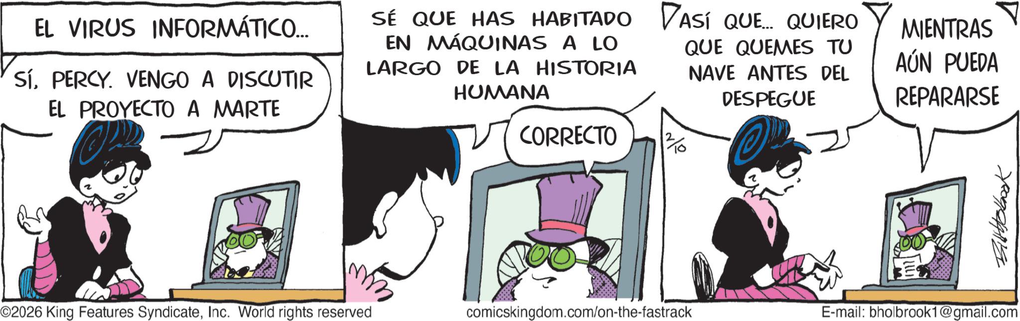 Publication OCR: EL VIRUS INFORMÁTICO... SÍPERCY. VENGO A DISCUTIR EL PROYECTO A MARTE SÉ QUE HAS HABITADO DASÍ QUE... QUIERO EN MÁQUINAS A LO LARGO DE LA HISTORIA HUMANA CORRECTO QUE QUEMES TU NAVE ANTES DEL DESPEGUE MIENTRAS AÚN PUEDA REPARARSE mm ©2026 King Features SyndicateInc. World rights reserved Billbobbook comicskingdom.com/on-the-fastrack E-mail: bholbrook1@gmail.com EL VIRUS INFORMÁTICO ... SÍPERCY . VENGO A DISCUTIR EL PROYECTO A MARTE SÉ QUE HAS HABITADO DASÍ QUE ... QUIERO EN MÁQUINAS A LO LARGO DE LA HISTORIA HUMANA CORRECTO QUE QUEMES TU NAVE ANTES DEL DESPEGUE MIENTRAS AÚN PUEDA REPARARSE mm © 2026 King Features SyndicateInc. World rights reserved Billbobbook comicskingdom.com/on-the-fastrack E - mail : bholbrook1@gmail.com