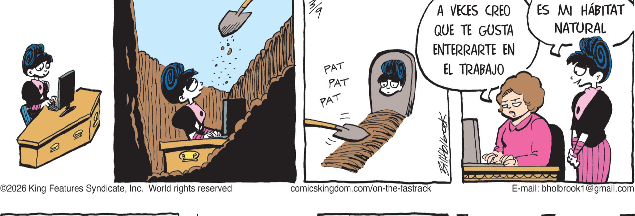 Publication OCR: PAT PAT PAT O2026 King Features SyndicateInc. World rights reserved comicskingdom.com/on-the-fastrack Billfolbrook A VECES CREO QUE TE GUSTA ENTERRARTE EN EL TRABAJO ES MI HÁBITAT NATURAL E-mail: bholbrook1@gmail.com PAT PAT PAT O2026 King Features SyndicateInc. World rights reserved comicskingdom.com/on-the-fastrack Billfolbrook A VECES CREO QUE TE GUSTA ENTERRARTE EN EL TRABAJO ES MI HÁBITAT NATURAL E - mail : bholbrook1@gmail.com