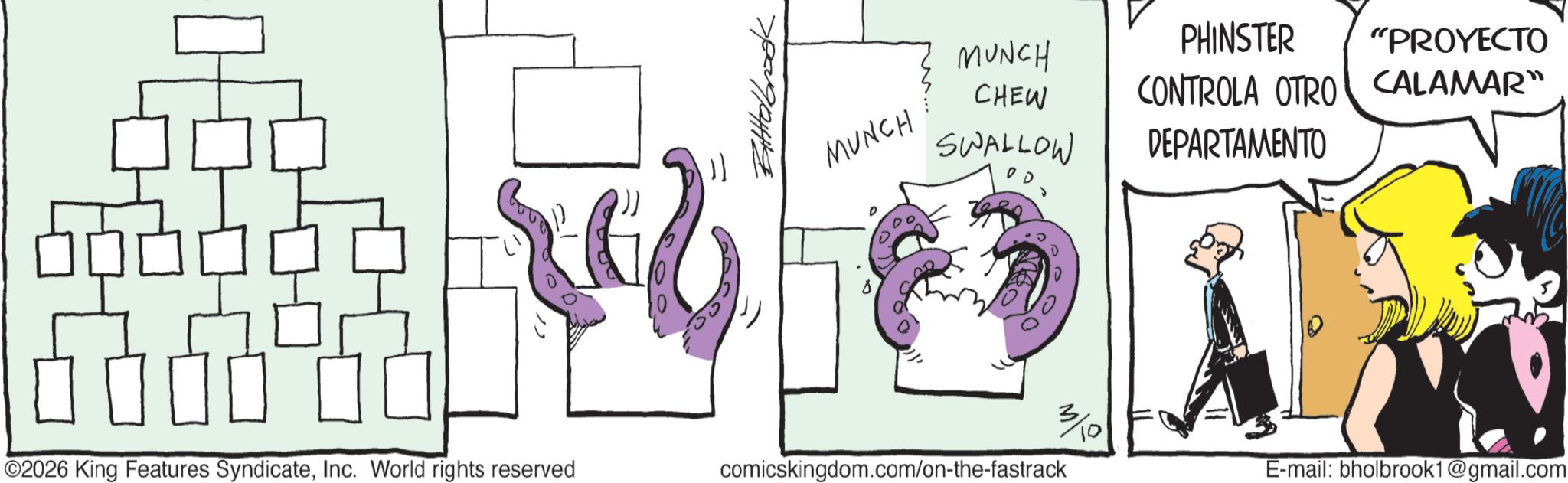 Graphics OCR: ©2026 King Features SyndicateInc. World rights reserved ???? Bitttelbrookk MUNCH MUNCH CHEW SWALLOW s 3/10 comicskingdom.com/on-the-fastrack PHINSTER "PROYECTO CONTROLA OTRO CALAMAR" DEPARTAMENTO E-mail: bholbrook1@gmail.com © 2026 King Features SyndicateInc. World rights reserved ???? Bitttelbrookk MUNCH MUNCH CHEW SWALLOW s 3/10 comicskingdom.com/on-the-fastrack PHINSTER " PROYECTO CONTROLA OTRO CALAMAR " DEPARTAMENTO E - mail : bholbrook1@gmail.com