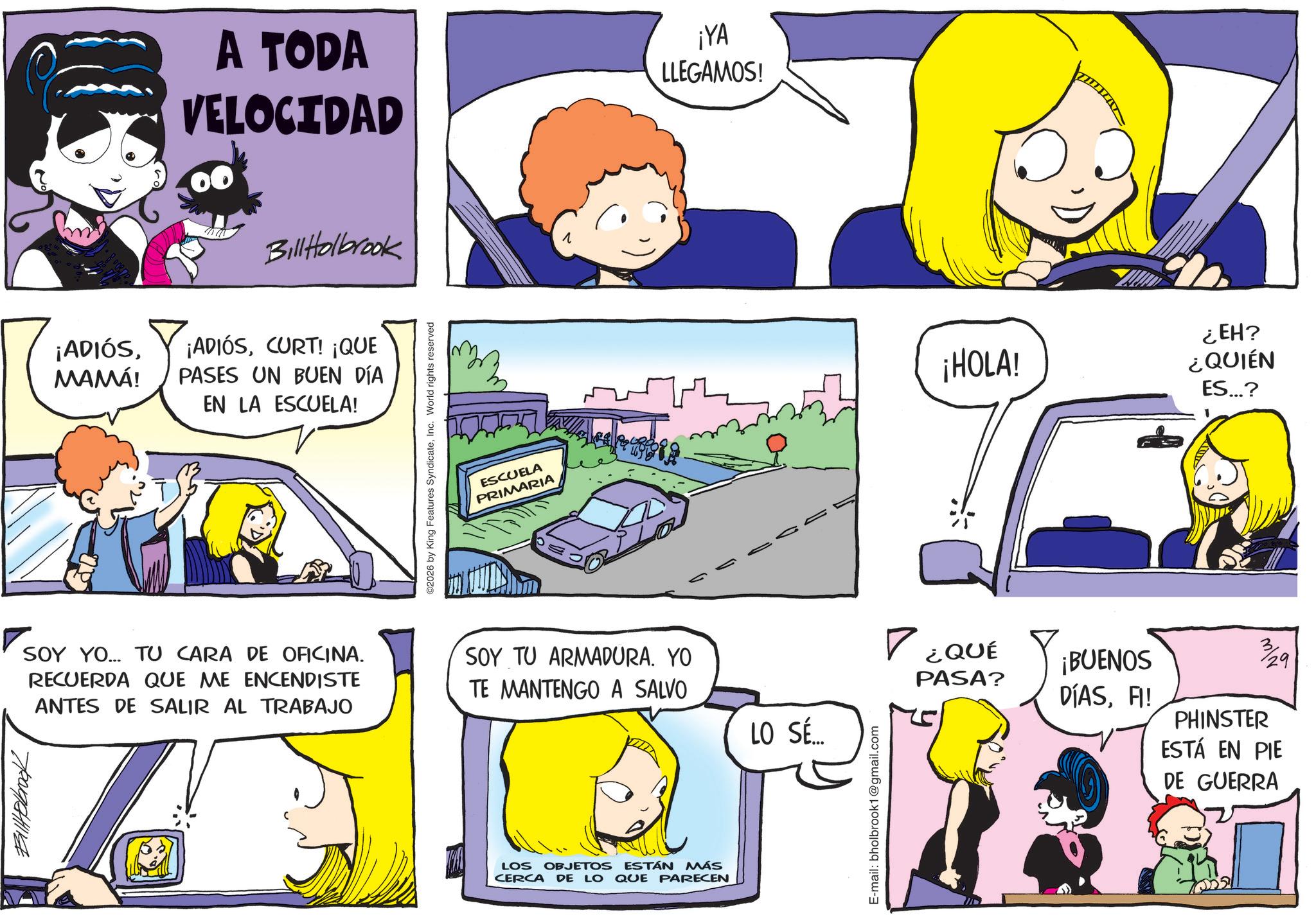 Animation OCR: Billabrook ¡ADIÓSMAMÁ! A TODA VELOCIDAD ¡YA LLEGAMOS! Bill Holbrook ¡ADIÓSCURT! ¡QUE PASES UN BUEN DÍA EN LA ESCUELA! 2026 by King Features SyndicateInc. World rights reserved ESCUELA PRIMARIA 1 SOY YO... TU CARA DE OFICINA. RECUERDA QUE ME ENCENDISTE ANTES DE SALIR AL TRABAJO SOY TU ARMADURA. YO TE MANTENGO A SALVO LO SÉ... LOS OBJETOS ESTÁN MÁS CERCA DE LO QUE PARECEN E-mail: bholbrook1@gmail.com ¿QUÉ PASA? ¡HOLA! ¿EH? ¿QUIÉN ES...? ¡BUENOS DÍASFI! 3/29 PHINSTER ESTÁ EN PIE DE GUERRA Billabrook ¡ ADIÓSMAMÁ ! A TODA VELOCIDAD ¡ YA LLEGAMOS ! Bill Holbrook ¡ ADIÓSCURT ! ¡ QUE PASES UN BUEN DÍA EN LA ESCUELA ! 2026 by King Features SyndicateInc. World rights reserved ESCUELA PRIMARIA 1 SOY YO ... TU CARA DE OFICINA . RECUERDA QUE ME ENCENDISTE ANTES DE SALIR AL TRABAJO SOY TU ARMADURA . YO TE MANTENGO A SALVO LO SÉ ... LOS OBJETOS ESTÁN MÁS CERCA DE LO QUE PARECEN E - mail : bholbrook1@gmail.com ¿ QUÉ PASA ? ¡ HOLA ! ¿ EH ? ¿ QUIÉN ES ... ? ¡ BUENOS DÍASFI ! 3/29 PHINSTER ESTÁ EN PIE DE GUERRA