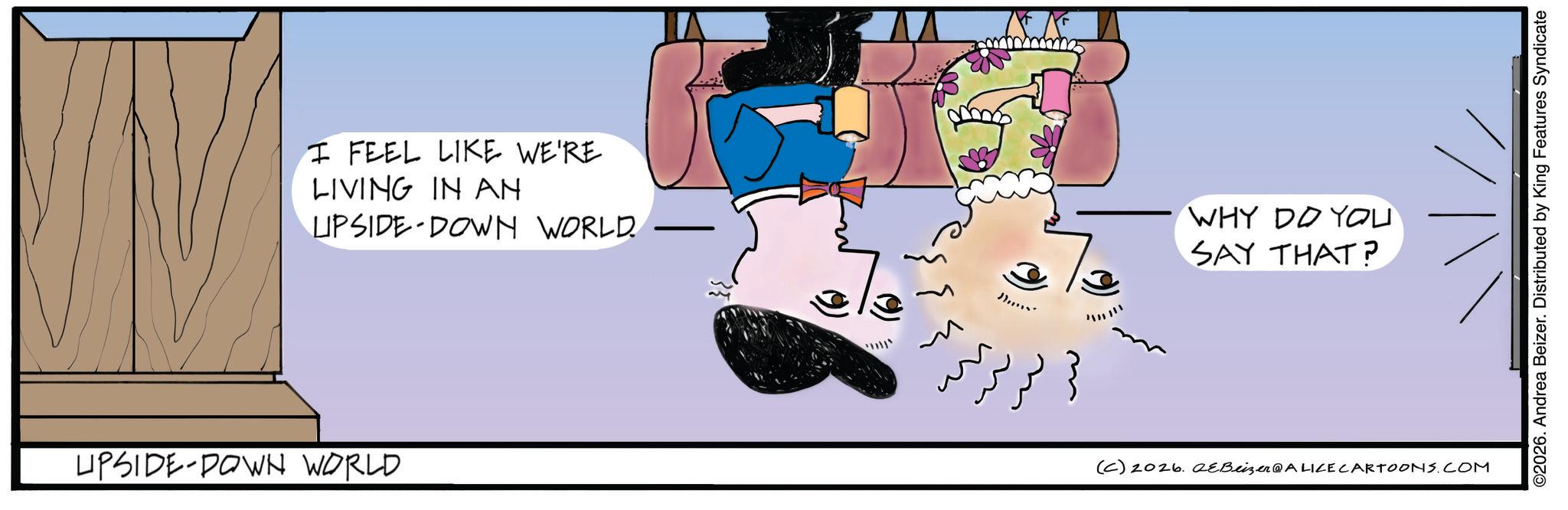 Photo caption OCR: I FEEL LIKE WE'RE LIVING IN AN LIPSIDE DOWN WORLD. WHY DO YOU SAY THAT? UPSIDE-DOWN WORLD (C) 2026. eBeizer@ALICE CARTOONS.COM ©2026. Andrea Beizer. Distributed by King Features Syndicate I FEEL LIKE WE'RE LIVING IN AN LIPSIDE DOWN WORLD . WHY DO YOU SAY THAT ? UPSIDE - DOWN WORLD ( C ) 2026. eBeizer @ ALICE CARTOONS.COM © 2026 . Andrea Beizer . Distributed by King Features Syndicate