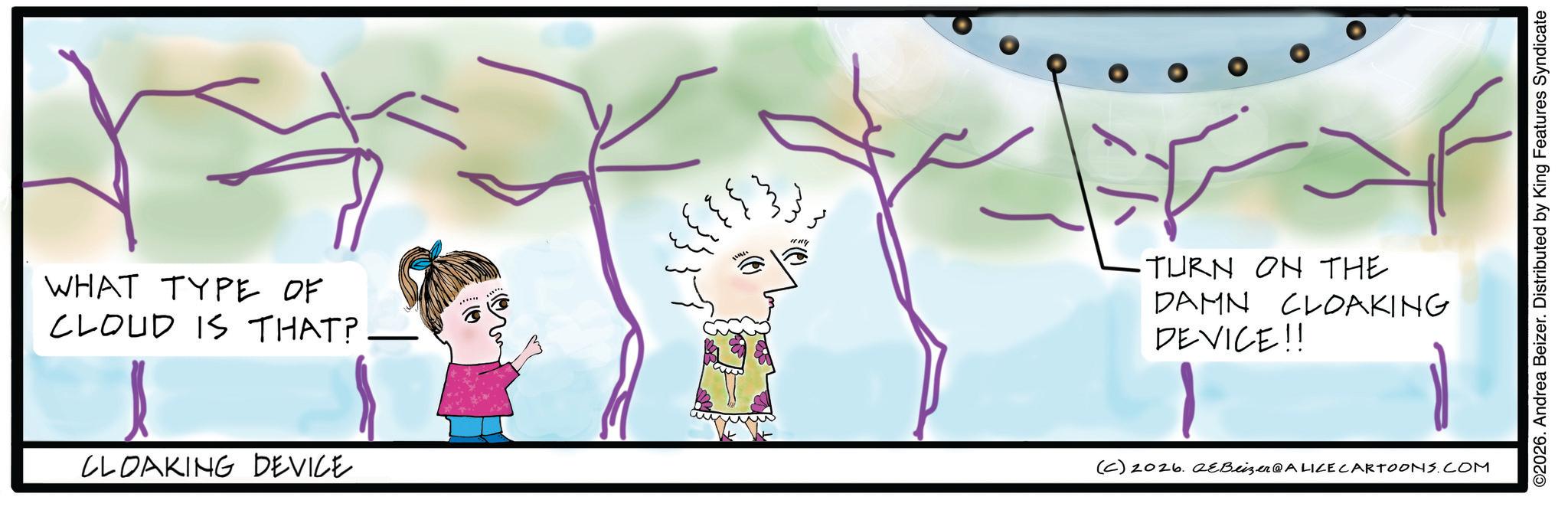 Fiction OCR: WHAT TYPE OF CLOUD IS THAT? CLOAKING DEVICE : -TURN ON THE DAMN CLOAKING DEVICE!! (C) 2026. 2eBeizer@ALICE CARTOONS.COM ©2026. Andrea Beizer. Distributed by King Features Syndicate WHAT TYPE OF CLOUD IS THAT ? CLOAKING DEVICE : -TURN ON THE DAMN CLOAKING DEVICE !! ( C ) 2026. 2eBeizer @ ALICE CARTOONS.COM © 2026 . Andrea Beizer . Distributed by King Features Syndicate