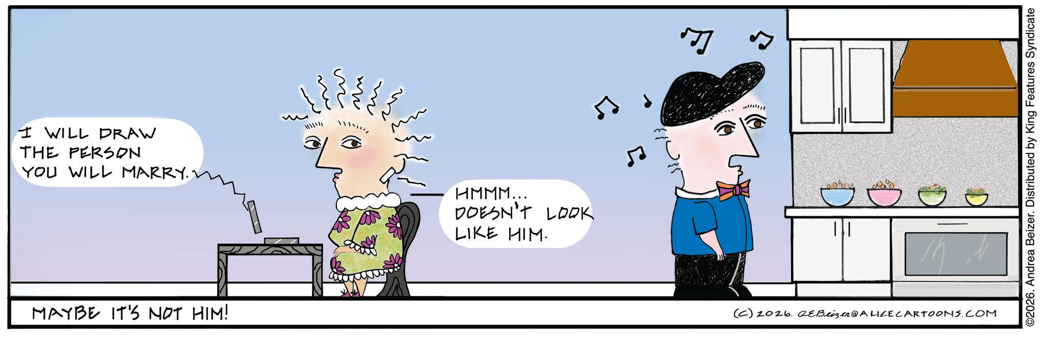 Animated cartoon OCR: I WILL DRAW THE PERSON YOU WILL MARRY.1 www MAYBE IT'S NOT HIM! HMMM... DOESN'T LOOK LIKE HIM. ? ? (C) 2026. QEBeizer@ALILE CARTOONS.COM ©2026. Andrea Beizer. Distributed by King Features Syndicate I WILL DRAW THE PERSON YOU WILL MARRY.1 www MAYBE IT'S NOT HIM ! HMMM ... DOESN'T LOOK LIKE HIM . ? ? ( C ) 2026. QEBeizer @ ALILE CARTOONS.COM © 2026 . Andrea Beizer . Distributed by King Features Syndicate