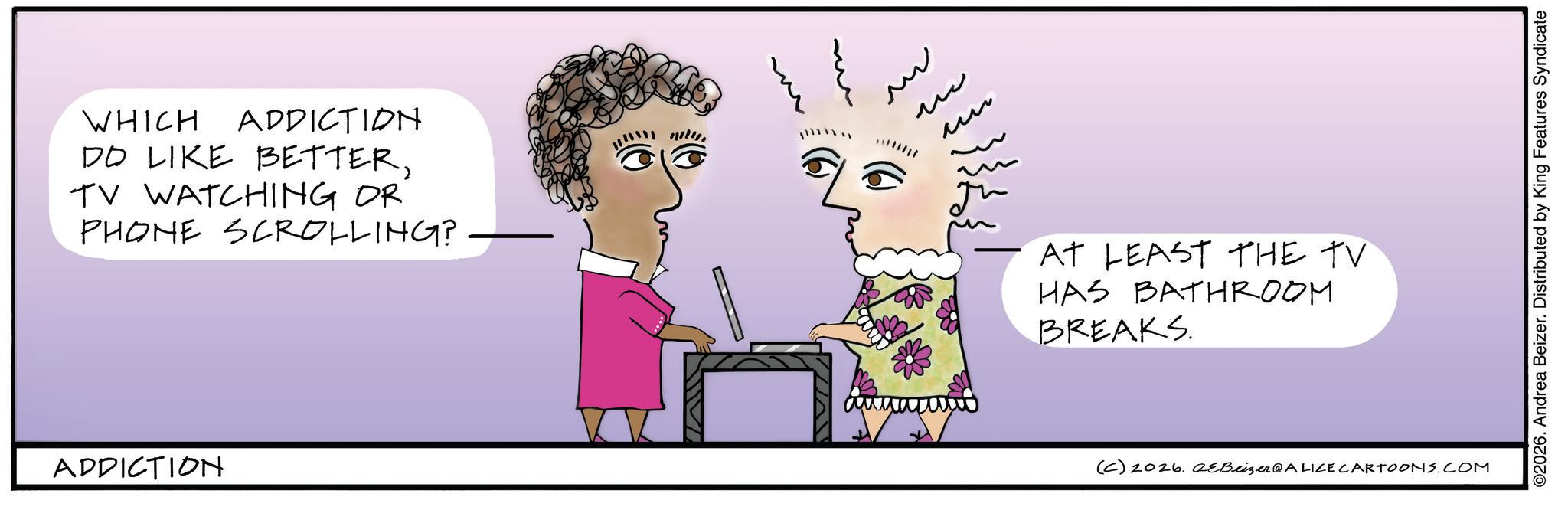 Animated cartoon OCR: WHICH ADDICTION DO LIKE BETTERTV WATCHING OR PHONE SCROLLING? ADDICTION www ?? M ?? AT LEAST THE TV HAS BATHROOM BREAKS. (C) 2026. eBeizer@ALICE CARTOONS.COM ©2026. Andrea Beizer. Distributed by King Features Syndicate WHICH ADDICTION DO LIKE BETTERTV WATCHING OR PHONE SCROLLING ? ADDICTION www ?? M ?? AT LEAST THE TV HAS BATHROOM BREAKS . ( C ) 2026. eBeizer @ ALICE CARTOONS.COM © 2026 . Andrea Beizer . Distributed by King Features Syndicate