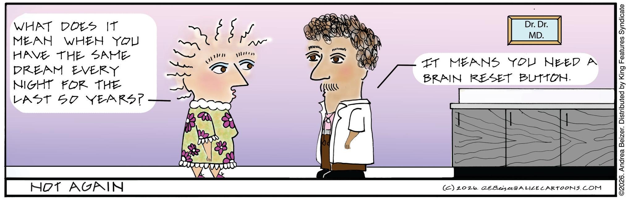 Animated cartoon OCR: WHAT DOES IT MEAN WHEN YOU HAVE THE SAME DREAM EVERY NIGHT FOR THE LAST 50 YEARS? - NOT AGAIN (6) Dr. Dr. MD. IT MEANS YOU NEED A BRAIN RESET BUTTON. (C) 2026. aeBeizer@ALICE CARTOONS.COM ©2026. Andrea Beizer. Distributed by King Features Syndicate WHAT DOES IT MEAN WHEN YOU HAVE THE SAME DREAM EVERY NIGHT FOR THE LAST 50 YEARS ? - NOT AGAIN ( 6 ) Dr. Dr. MD . IT MEANS YOU NEED A BRAIN RESET BUTTON . ( C ) 2026. aeBeizer @ ALICE CARTOONS.COM © 2026 . Andrea Beizer . Distributed by King Features Syndicate