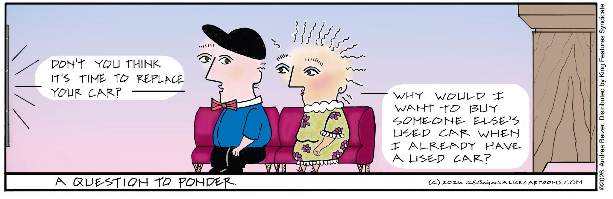 Animated cartoon OCR: DON'T YOU THINK IT'S TIME TO REPLACE YOUR CAR? ?????? A QUESTION TO PONDER. }}} }} = WHY WOULD I WANT TO BUY SOMEONE ELSE'S LISED CAR WHEN I ALREADY HAVE A LISED CAR? (C) 2026. QeBeizer@ALICE CARTOONS.COM ©2026. Andrea Beizer. Distributed by King Features Syndicate DON'T YOU THINK IT'S TIME TO REPLACE YOUR CAR ? ??? ??? A QUESTION TO PONDER . } } } } } = WHY WOULD I WANT TO BUY SOMEONE ELSE'S LISED CAR WHEN I ALREADY HAVE A LISED CAR ? ( C ) 2026. QeBeizer @ ALICE CARTOONS.COM © 2026 . Andrea Beizer . Distributed by King Features Syndicate