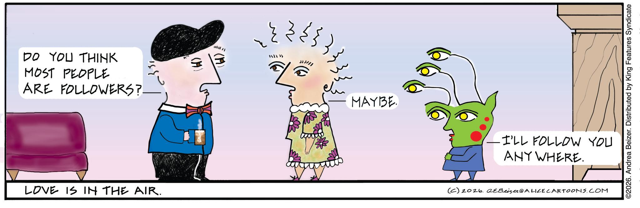 Animated cartoon OCR: DO YOU THINK MOST PEOPLE ARE FOLLOWERS?. LOVE IS IN THE AIR. -331 (6) MAYBE ©2026. Andrea Beizer. Distributed by King Features Syndicate -I'LL FOLLOW YOU ANY WHERE. (C) 2026. 2eBeizer@ALICE CARTOONS.COM DO YOU THINK MOST PEOPLE ARE FOLLOWERS ?. LOVE IS IN THE AIR . -331 ( 6 ) MAYBE © 2026 . Andrea Beizer . Distributed by King Features Syndicate -I'LL FOLLOW YOU ANY WHERE . ( C ) 2026. 2eBeizer @ ALICE CARTOONS.COM