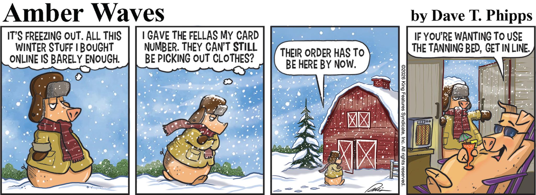 Comics OCR: Amber Waves IT'S FREEZING OUT. ALL THIS WINTER STUFF I BOUGHT ONLINE IS BARELY ENOUGH. I GAVE THE FELLAS MY CARD NUMBER. THEY CAN'T STILL BE PICKING OUT CLOTHES? THEIR ORDER HAS TO BE HERE BY NOW. wwwww by Dave T. Phipps IF YOU'RE WANTING TO USE THE TANNING BEDGET IN LINE. 2026 King Features SyndicateInc. All rights reserved. Amber Waves IT'S FREEZING OUT . ALL THIS WINTER STUFF I BOUGHT ONLINE IS BARELY ENOUGH . I GAVE THE FELLAS MY CARD NUMBER . THEY CAN'T STILL BE PICKING OUT CLOTHES ? THEIR ORDER HAS TO BE HERE BY NOW . wwwww by Dave T. Phipps IF YOU'RE WANTING TO USE THE TANNING BEDGET IN LINE . 2026 King Features SyndicateInc. All rights reserved .