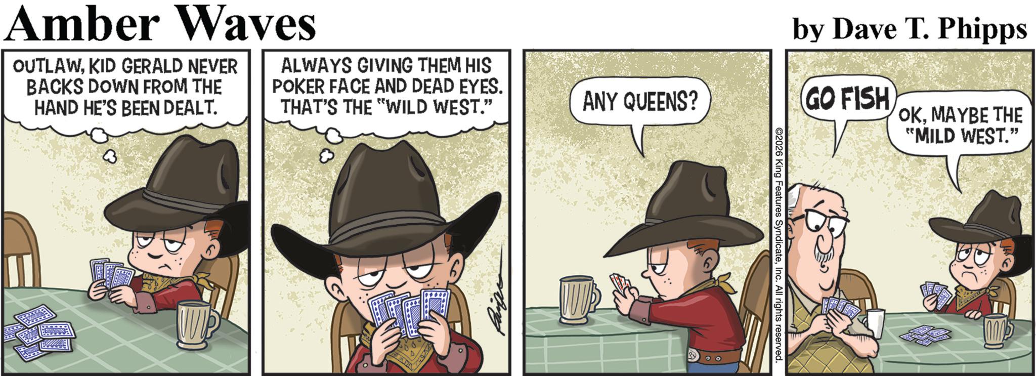 Fictional character OCR: Amber Waves OUTLAWKID GERALD NEVER BACKS DOWN FROM THE HAND HE'S BEEN DEALT. ALWAYS GIVING THEM HIS POKER FACE AND DEAD EYES. THAT'S THE "WILD WEST." 7407 ANY QUEENS? 2026 King Features SyndicateInc. All rights reserved. by Dave T. Phipps (GO FISH) OKMAYBE THE "MILD WEST." 1000 Amber Waves OUTLAWKID GERALD NEVER BACKS DOWN FROM THE HAND HE'S BEEN DEALT . ALWAYS GIVING THEM HIS POKER FACE AND DEAD EYES . THAT'S THE " WILD WEST . " 7407 ANY QUEENS ? 2026 King Features SyndicateInc. All rights reserved . by Dave T. Phipps ( GO FISH ) OKMAYBE THE " MILD WEST . " 1000