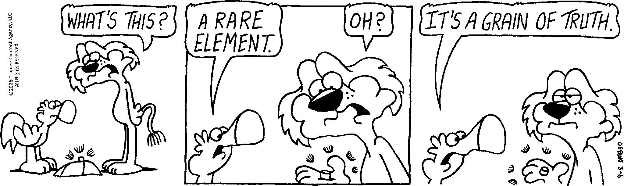 Comics OCR: ©2026 Tribune Content AgencyLLC All Rights Reserved WHAT'S THIS? A RARE OH? IT'S A GRAIN OF TRUTH. ELEMENT. ? OSBUN 3-6 © 2026 Tribune Content AgencyLLC All Rights Reserved WHAT'S THIS ? A RARE OH ? IT'S A GRAIN OF TRUTH . ELEMENT . ? OSBUN 3-6