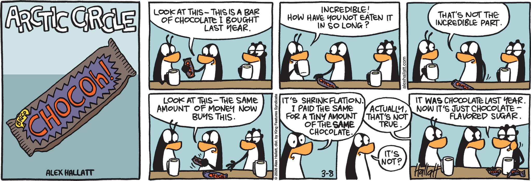 Fictional character OCR: ARCTIC CRCLE LOOK AT THIS - THIS IS A BAR OF CHOCOLATE I BOUGHT LAST YEAR. INCREDIBLE! HOW HAVE YOU NOT EATEN IT IN SO LONG? THAT'S NOT THE INCREDIBLE PART. CHOCOh! wwwwm LOOK AT THIS-THE SAME AMOUNT OF MONEY NOW BUYS THIS. ALEX HALLATT CIFOCALE IT'S SHRINKFLATION. I PAID THE SAME FOR A TINY AMOUNT OF THE SAME CHOCOLATE. alexhallatt.com CHOCO IT WAS CHOCOLATE LAST YEAR. ACTUALLYNOW IT'S JUST CHOCOLATE FLAVORED SUGAR. THAT'S NOT TRUE. 2026 Alex Hallattdist. by King Features Syndicate 3-8 IT'S NOT? Hallatt ARCTIC CRCLE LOOK AT THIS - THIS IS A BAR OF CHOCOLATE I BOUGHT LAST YEAR . INCREDIBLE ! HOW HAVE YOU NOT EATEN IT IN SO LONG ? THAT'S NOT THE INCREDIBLE PART . CHOCOh ! wwwwm LOOK AT THIS - THE SAME AMOUNT OF MONEY NOW BUYS THIS . ALEX HALLATT CIFOCALE IT'S SHRINKFLATION . I PAID THE SAME FOR A TINY AMOUNT OF THE SAME CHOCOLATE . alexhallatt.com CHOCO IT WAS CHOCOLATE LAST YEAR . ACTUALLYNOW IT'S JUST CHOCOLATE FLAVORED SUGAR . THAT'S NOT TRUE . 2026 Alex Hallattdist . by King Features Syndicate 3-8 IT'S NOT ? Hallatt