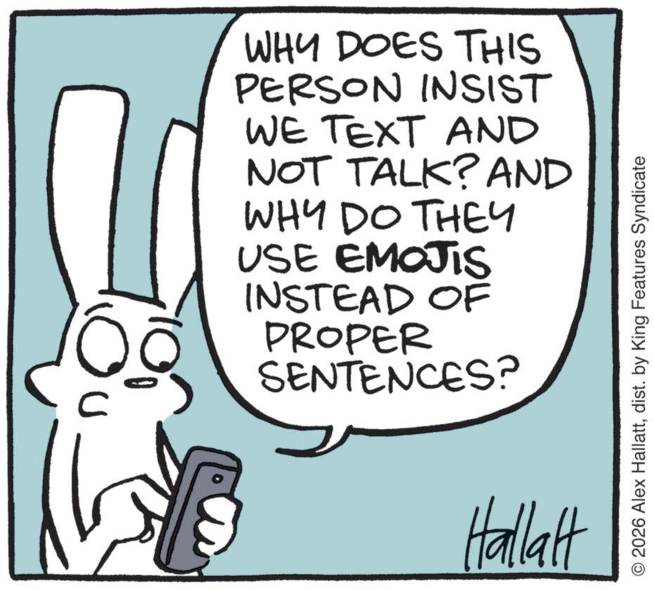 Fiction OCR: C WHY DOES THIS PERSON INSIST WE TEXT AND NOT TALK? AND WHY DO THEY USE EMOJIS INSTEAD OF PROPER SENTENCES? Hallalt O2026 Alex Hallattdist. by King Features Syndicate C WHY DOES THIS PERSON INSIST WE TEXT AND NOT TALK ? AND WHY DO THEY USE EMOJIS INSTEAD OF PROPER SENTENCES ? Hallalt O2026 Alex Hallattdist . by King Features Syndicate