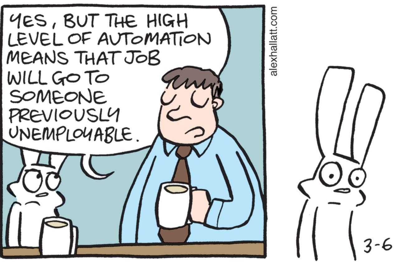 Animated cartoon OCR: YESBUT THE HIGH LEVEL OF AUTOMATION MEANS THAT JOB WILL GO TO SOMEONE PREVIOUSLY UNEMPLOYABLE. alexhallatt.com 3-6 YESBUT THE HIGH LEVEL OF AUTOMATION MEANS THAT JOB WILL GO TO SOMEONE PREVIOUSLY UNEMPLOYABLE . alexhallatt.com 3-6