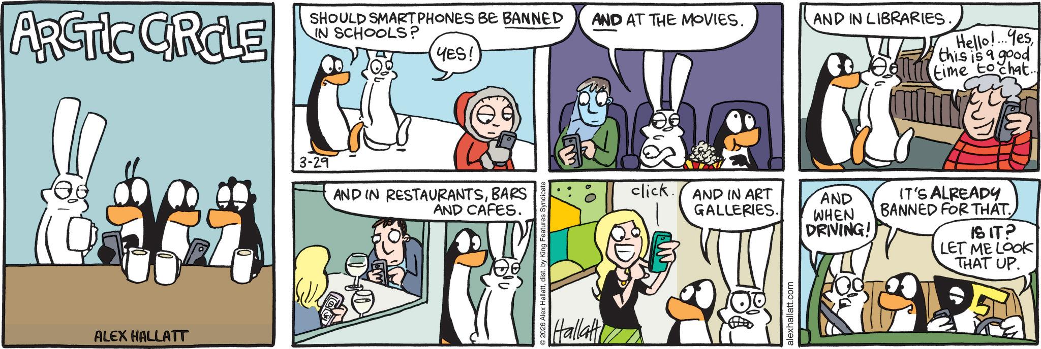 Publication OCR: ARCTIC CIRCLE SHOULD SMARTPHONES BE BANNED AND AT THE MOVIES. IN SCHOOLS? YES! ALEX HALLATT 3-29 AND IN RESTAURANTSBARS AND CAFES. 2026 Alex Hallattdist. by King Features Syndica Hallatt AND IN LIBRARIES. Hello!... Yesthis is a good TTM time to chat.. click. AND IN ART GALLERIES. AND WHEN DRIVING! alexhallatt.com IT'S ALREADY BANNED FOR THAT. IS IT? LET ME LOOK THAT UP. ARCTIC CIRCLE SHOULD SMARTPHONES BE BANNED AND AT THE MOVIES . IN SCHOOLS ? YES ! ALEX HALLATT 3-29 AND IN RESTAURANTSBARS AND CAFES . 2026 Alex Hallattdist . by King Features Syndica Hallatt AND IN LIBRARIES . Hello ! ... Yesthis is a good TTM time to chat .. click . AND IN ART GALLERIES . AND WHEN DRIVING ! alexhallatt.com IT'S ALREADY BANNED FOR THAT . IS IT ? LET ME LOOK THAT UP .