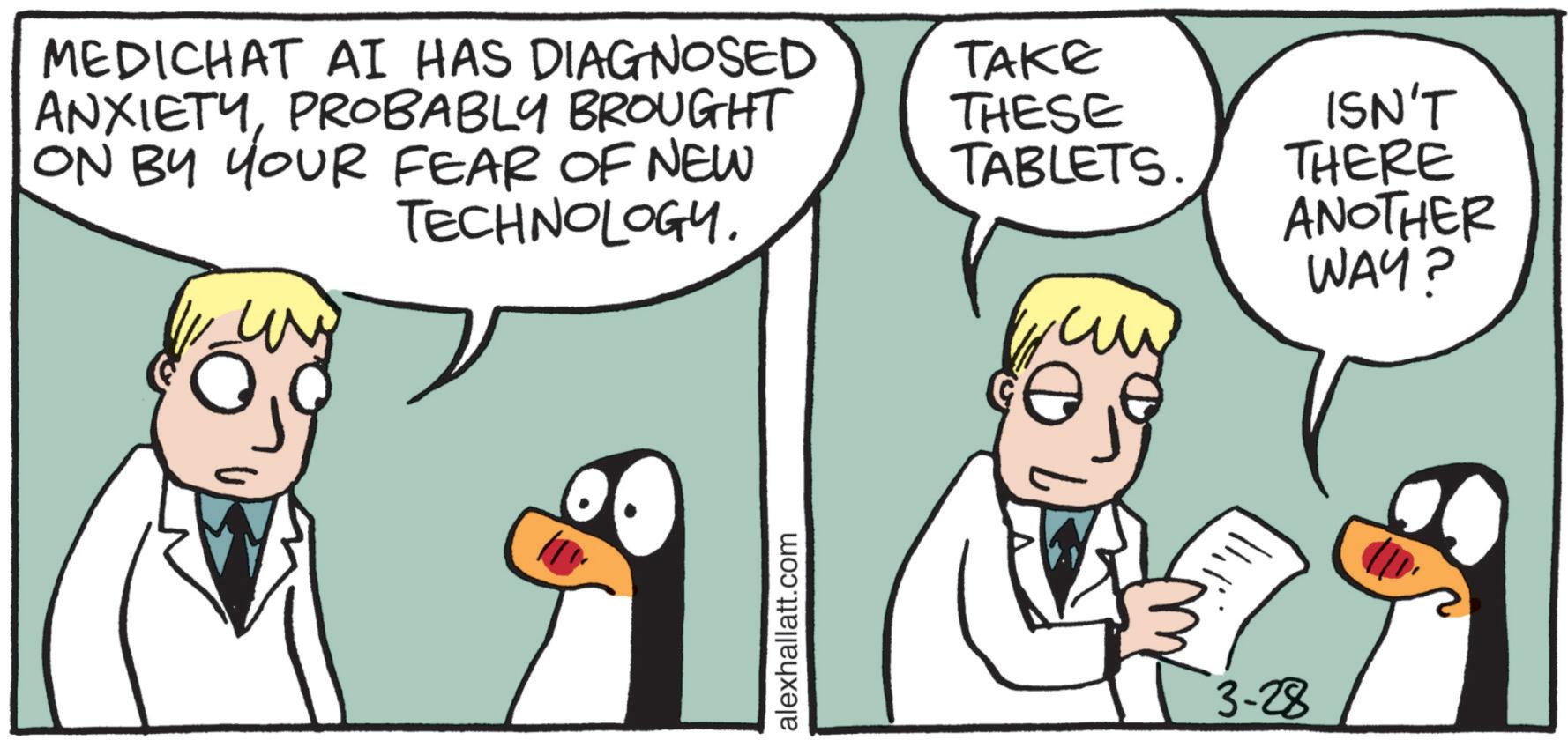 Beak OCR: MEDICHAT AI HAS DIAGNOSED ANXIETYPROBABLY BROUGHT ON BY YOUR FEAR OF NEW TECHNOLOGY. alexhallatt.com TAKE THESE TABLETS. 3-28 ISN'T THERE ANOTHER WAY? MEDICHAT AI HAS DIAGNOSED ANXIETYPROBABLY BROUGHT ON BY YOUR FEAR OF NEW TECHNOLOGY . alexhallatt.com TAKE THESE TABLETS . 3-28 ISN'T THERE ANOTHER WAY ?