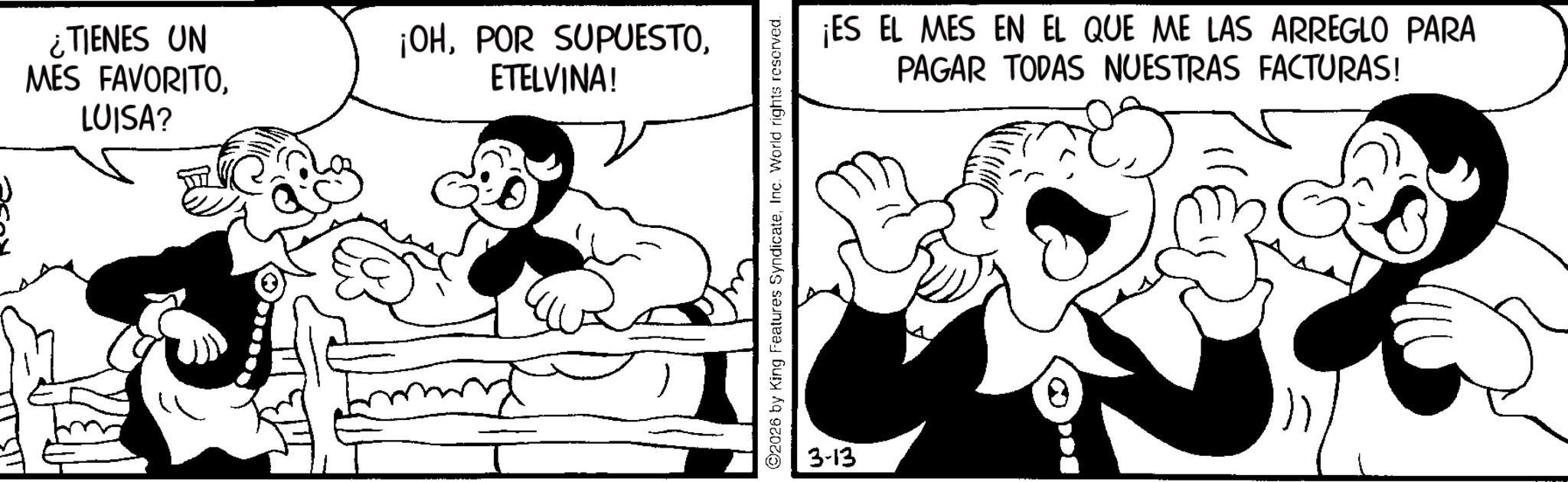 Comics OCR: ¿TIENES UN MES FAVORITOLUISA? ¡OHETELVINA! ©2026 by King Features SyndicateInc. World rights reserved. 3-13 ¡ES EL MES EN EL QUE ME LAS ARREGLO PARA PAGAR TODAS NUESTRAS FACTURAS! ¿ TIENES UN MES FAVORITOLUISA ? ¡ OHPOR SUPUESTOETELVINA ! © 2026 by King Features SyndicateInc. World rights reserved . 3-13 ¡ ES EL MES EN EL QUE ME LAS ARREGLO PARA PAGAR TODAS NUESTRAS FACTURAS !