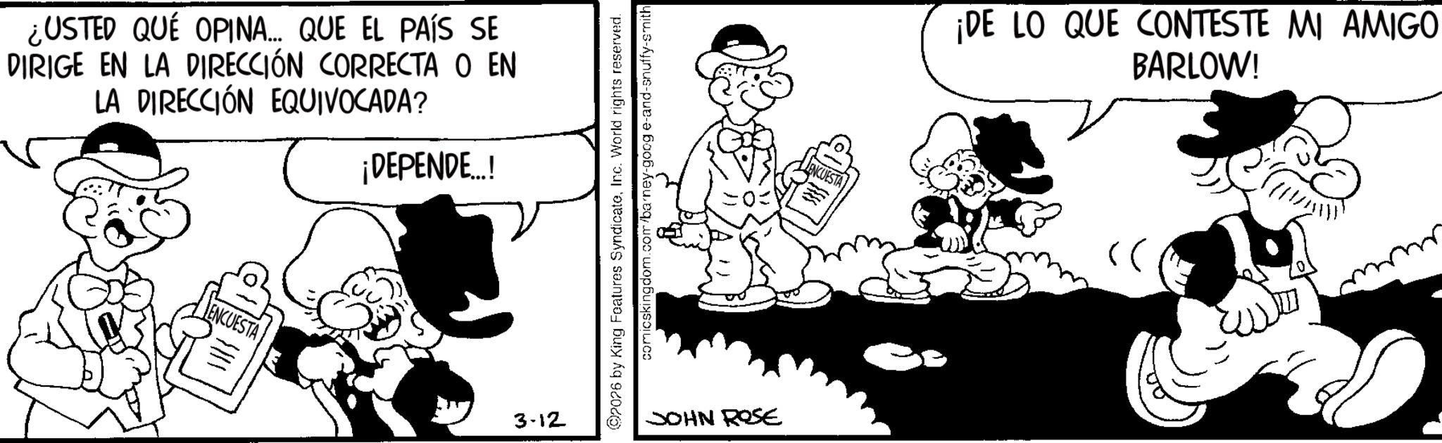 Comic book OCR: ¿USTED QUÉ OPINA... QUE EL PAÍS SE DIRIGE EN LA DIRECCIÓN CORRECTA O EN LA DIRECCIÓN EQUIVOCADA? ¡DEPENDE...! ENCUESTA 3-12 02076 by King Features SyndicateInc. World rights reserved. comicskingdom.com/barney-goog e-and-snuffy-smith JOHN ROSE ENCUESTA ¡DE LO QUE CONTESTE MI AMIGO BARLOW! ???? ???? ¿ USTED QUÉ OPINA ... QUE EL PAÍS SE DIRIGE EN LA DIRECCIÓN CORRECTA O EN LA DIRECCIÓN EQUIVOCADA ? ¡ DEPENDE ... ! ENCUESTA 3-12 02076 by King Features SyndicateInc. World rights reserved . comicskingdom.com/barney-goog e - and - snuffy - smith JOHN ROSE ENCUESTA ¡ DE LO QUE CONTESTE MI AMIGO BARLOW ! ???? ????