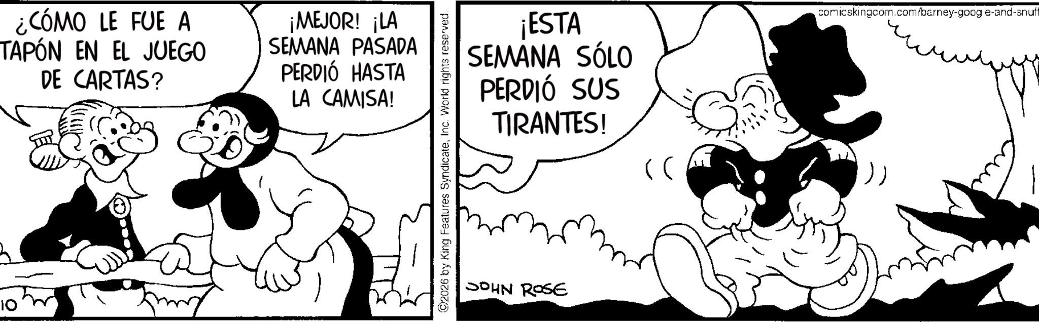 Animated cartoon OCR: 10 ¿CÓMO LE FUE A TAPÓN EN EL JUEGO DE CARTAS? ¡MEJOR! ¡LA SEMANA PASADA PERDIÓ HASTA LA CAMISA! ©2026 by King Features SyndicateInc. World rights reserved. ¡ESTA SEMANA SÓLO PERDIÓ SUS TIRANTES! JOHN ROSE comicskingcom.com/barney-goog e-and-snuff 10 ¿ CÓMO LE FUE A TAPÓN EN EL JUEGO DE CARTAS ? ¡ MEJOR ! ¡ LA SEMANA PASADA PERDIÓ HASTA LA CAMISA ! © 2026 by King Features SyndicateInc. World rights reserved . ¡ ESTA SEMANA SÓLO PERDIÓ SUS TIRANTES ! JOHN ROSE comicskingcom.com/barney-goog e - and - snuff