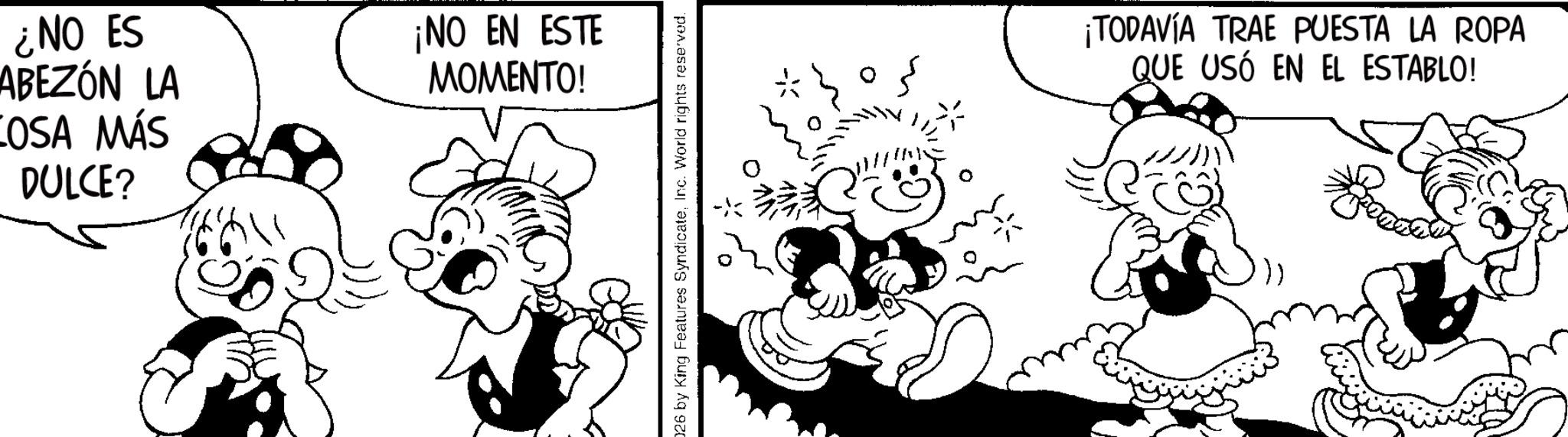 Fiction OCR: ¿NO ES ABEZÓN LA COSA MÁS DULCE? ¡NO EN ESTE MOMENTO! 026 by King Features SyndicateInc. World rights reserved. ¡TODAVÍA TRAE PUESTA LA ROPA QUE USÓ EN EL ESTABLO! ¿ NO ES ABEZÓN LA COSA MÁS DULCE ? ¡ NO EN ESTE MOMENTO ! 026 by King Features SyndicateInc. World rights reserved . ¡ TODAVÍA TRAE PUESTA LA ROPA QUE USÓ EN EL ESTABLO !