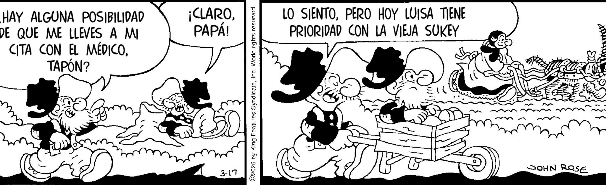 Comic book OCR: HAY ALGUNA POSIBILIDAD DE QUE ME LLEVES A MI CITA CON EL MÉDICOTAPÓN? ¡CLAROPAPÁ! 3-17 2026 by King Features SyndicateIrc. World rights reserved. LO SIENTOPERO HOY LUISA TIENE PRIORIDAD CON LA VIEJA SUKEY JOHN ROSE HAY ALGUNA POSIBILIDAD DE QUE ME LLEVES A MI CITA CON EL MÉDICOTAPÓN ? ¡ CLAROPAPÁ ! 3-17 2026 by King Features SyndicateIrc . World rights reserved . LO SIENTOPERO HOY LUISA TIENE PRIORIDAD CON LA VIEJA SUKEY JOHN ROSE
