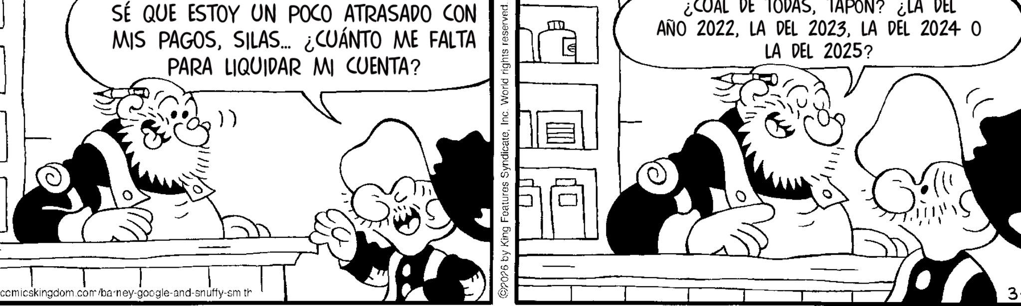Animated cartoon OCR: SÉ QUE ESTOY UN POCO ATRASADO CON ?? MIS PAGOSSILAS... ¿CUÁNTO ME FALTA PARA LIQUIDAR MI CUENTA? ()) comicskingdom.com/barney-google-and-snuffy-sm th 02026 by King Features SyndicateInc. World rights reserved. ¿COAL DE TODASTAPON? ¿LA DEL AÑO 2022LA DEL 2024 0 LA DEL 2025? 3. SÉ QUE ESTOY UN POCO ATRASADO CON ?? MIS PAGOSSILAS ... ¿ CUÁNTO ME FALTA PARA LIQUIDAR MI CUENTA ? ( ) ) comicskingdom.com/barney-google-and-snuffy-sm th 02026 by King Features SyndicateInc. World rights reserved . ¿ COAL DE TODASTAPON ? ¿ LA DEL AÑO 2022LA DEL 2023LA DEL 2024 0 LA DEL 2025 ? 3 .